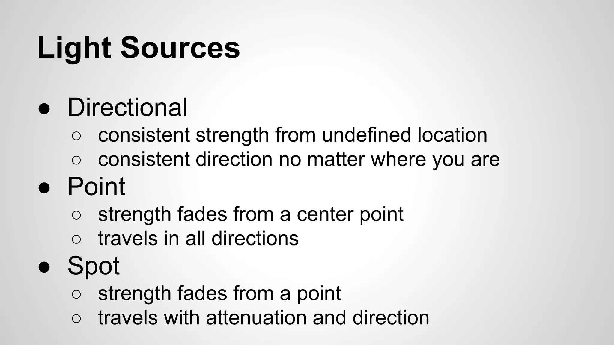 Light Sources
● Directional
○ consistent strength from undefined location
○ consistent direction no matter where you are

● Point
○ strength fades from a center point
○ travels in all directions

● Spot
○ strength fades from a point
○ travels with attenuation and direction

 