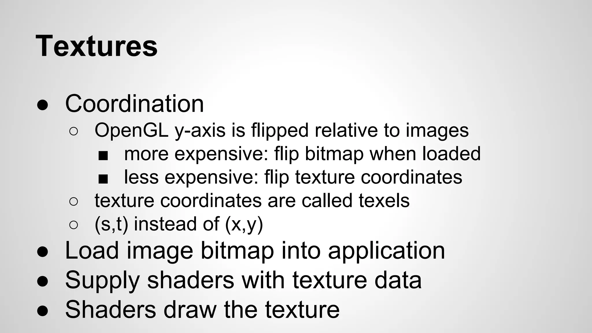 Textures
● Coordination
○ OpenGL y-axis is flipped relative to images
■ more expensive: flip bitmap when loaded
■ less expensive: flip texture coordinates
○ texture coordinates are called texels
○ (s,t) instead of (x,y)

● Load image bitmap into application
● Supply shaders with texture data
● Shaders draw the texture

 