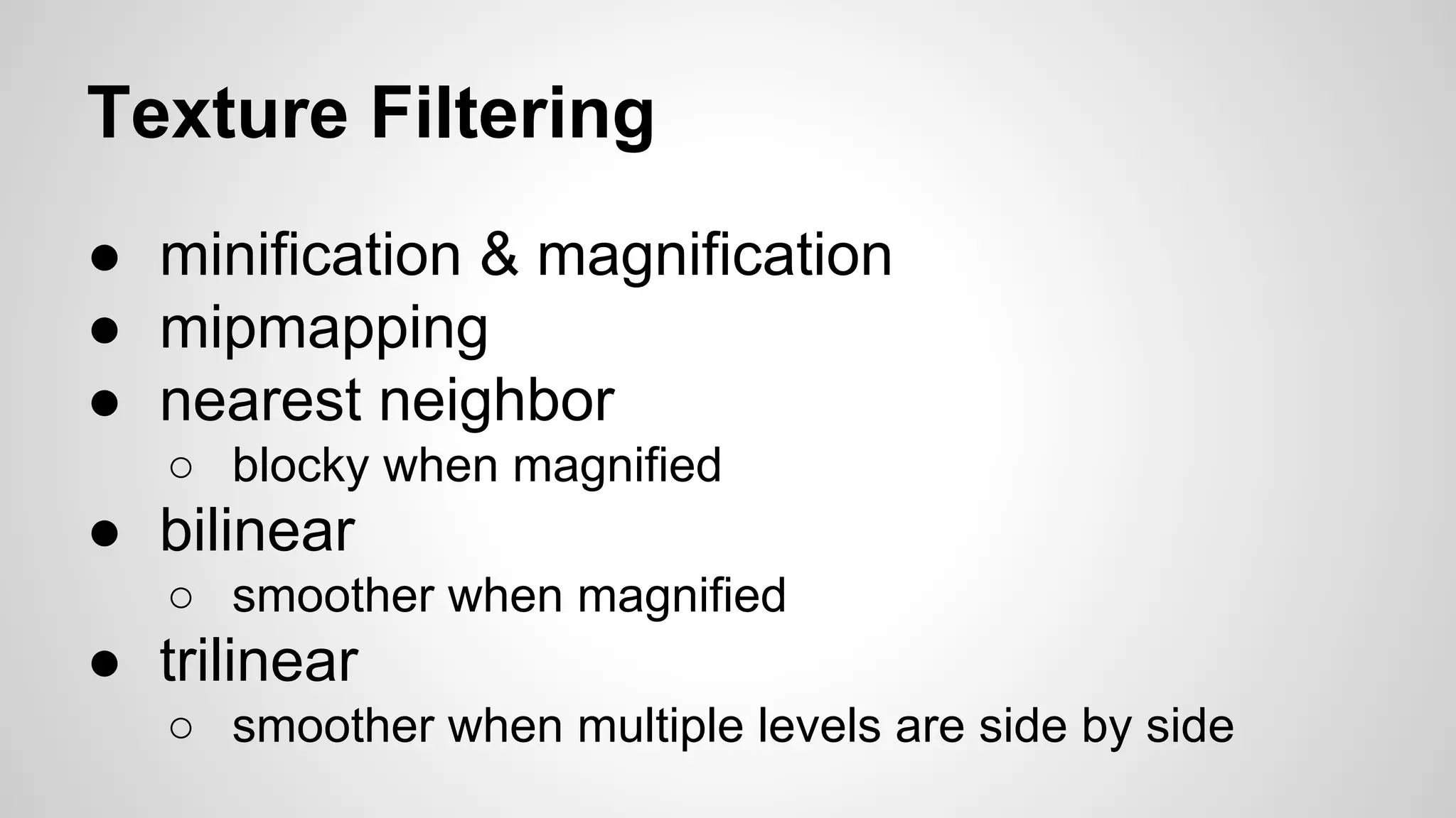 Texture Filtering
● minification & magnification
● mipmapping
● nearest neighbor
○ blocky when magnified

● bilinear
○ smoother when magnified

● trilinear
○ smoother when multiple levels are side by side

 