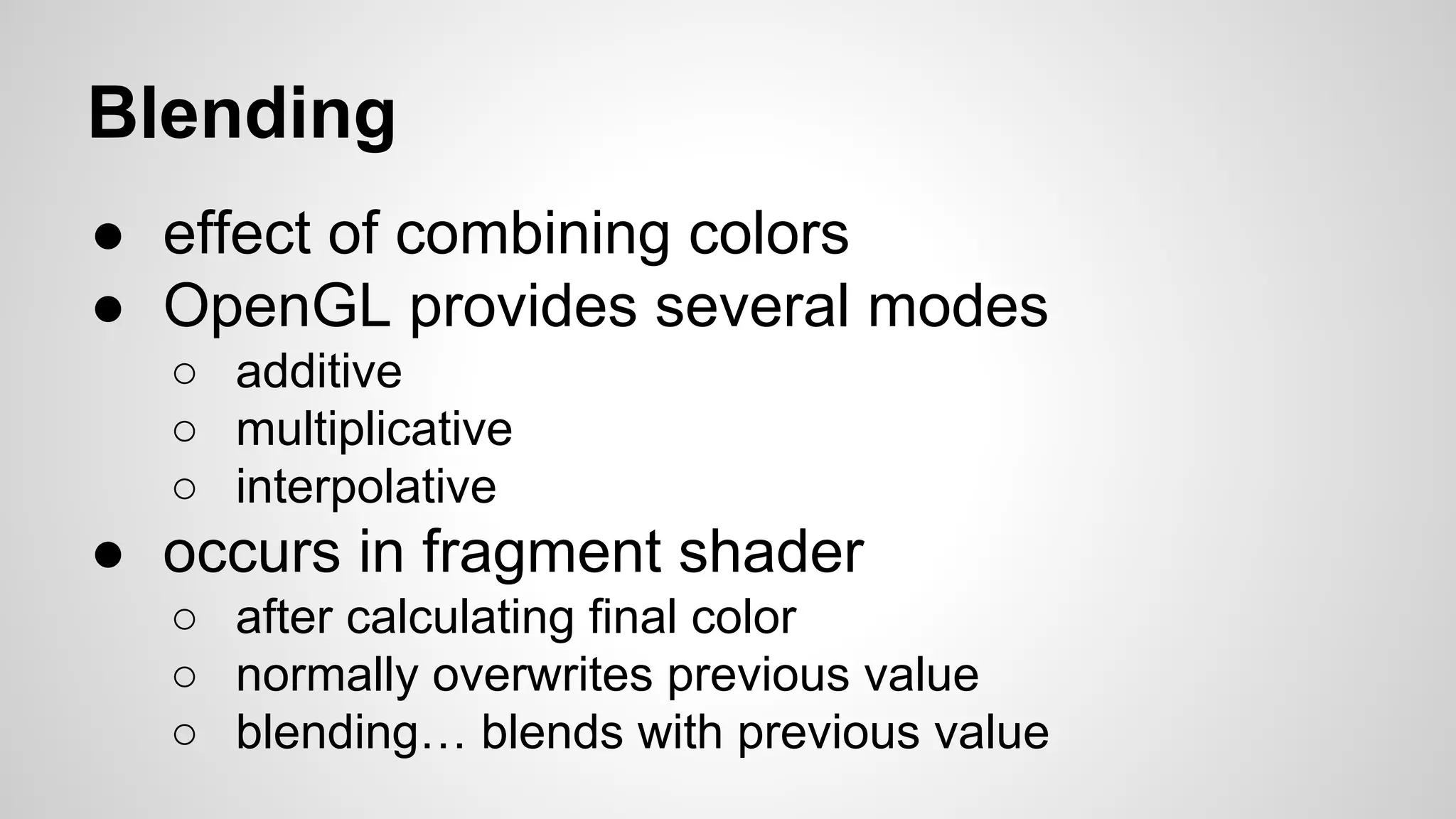 Blending
● effect of combining colors
● OpenGL provides several modes
○ additive
○ multiplicative
○ interpolative

● occurs in fragment shader
○ after calculating final color
○ normally overwrites previous value
○ blending… blends with previous value

 