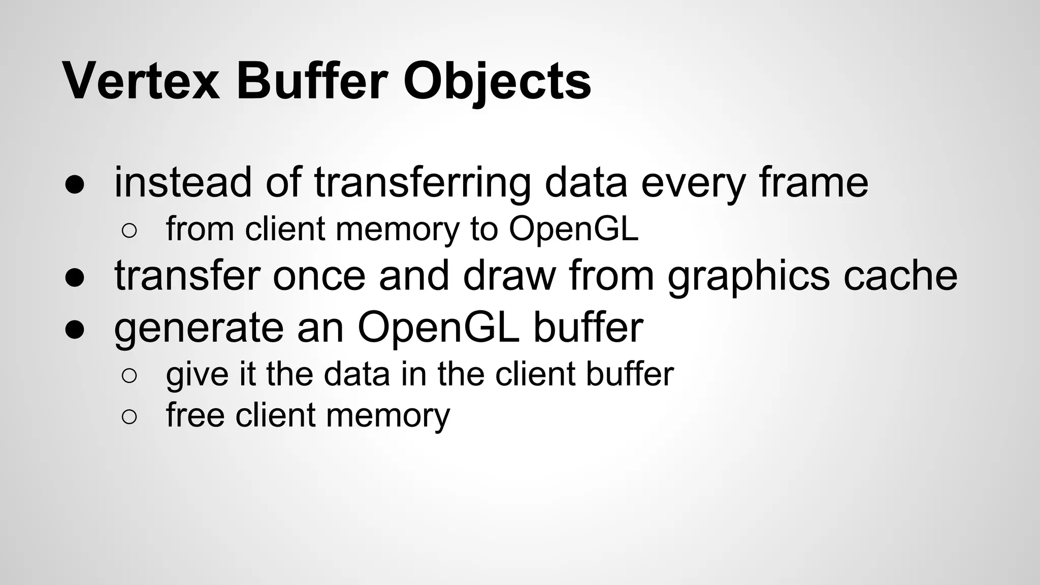 Vertex Buffer Objects
● instead of transferring data every frame
○ from client memory to OpenGL

● transfer once and draw from graphics cache
● generate an OpenGL buffer
○ give it the data in the client buffer
○ free client memory

 