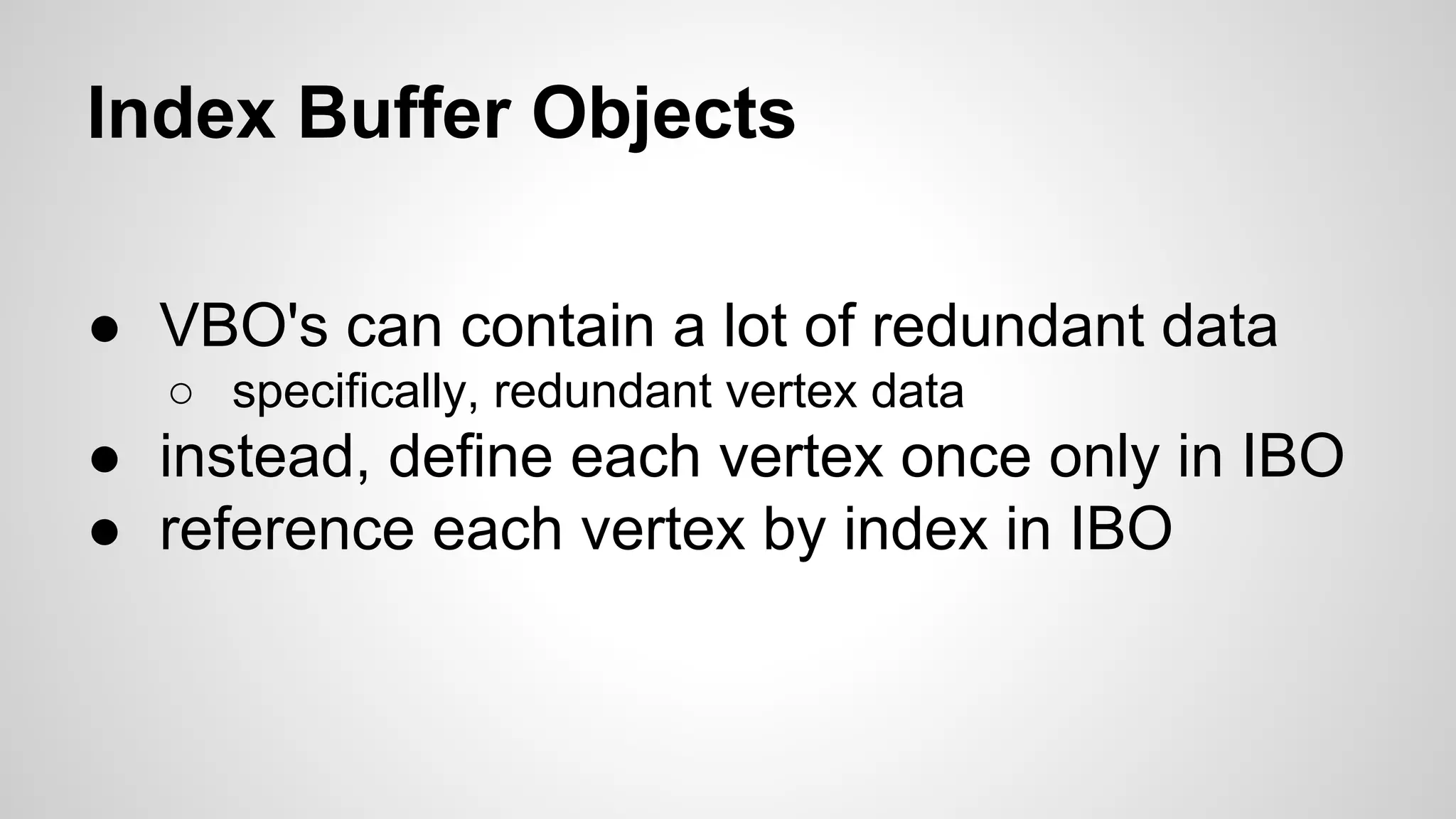 Index Buffer Objects
● VBO's can contain a lot of redundant data
○ specifically, redundant vertex data

● instead, define each vertex once only in IBO
● reference each vertex by index in IBO

 