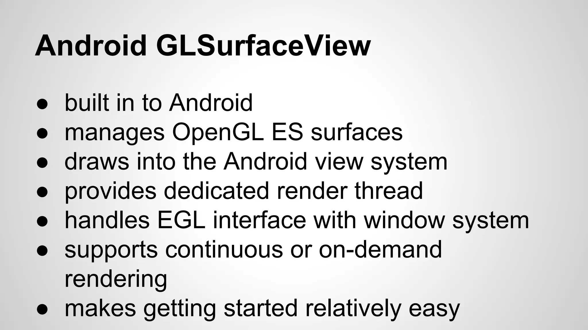 Android GLSurfaceView
●
●
●
●
●
●

built in to Android
manages OpenGL ES surfaces
draws into the Android view system
provides dedicated render thread
handles EGL interface with window system
supports continuous or on-demand
rendering
● makes getting started relatively easy

 
