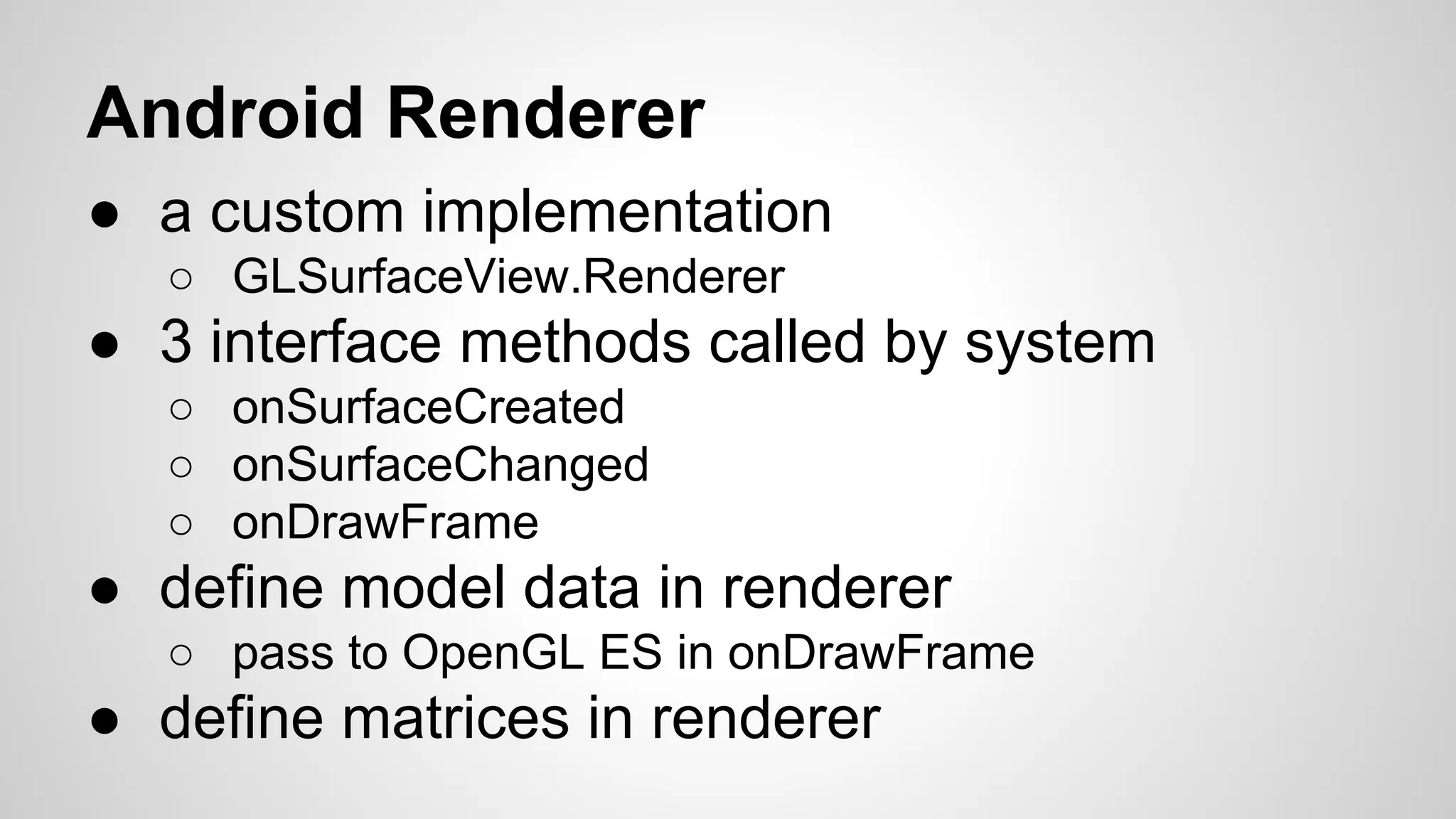 Android Renderer
● a custom implementation
○ GLSurfaceView.Renderer

● 3 interface methods called by system
○ onSurfaceCreated
○ onSurfaceChanged
○ onDrawFrame

● define model data in renderer
○ pass to OpenGL ES in onDrawFrame

● define matrices in renderer

 