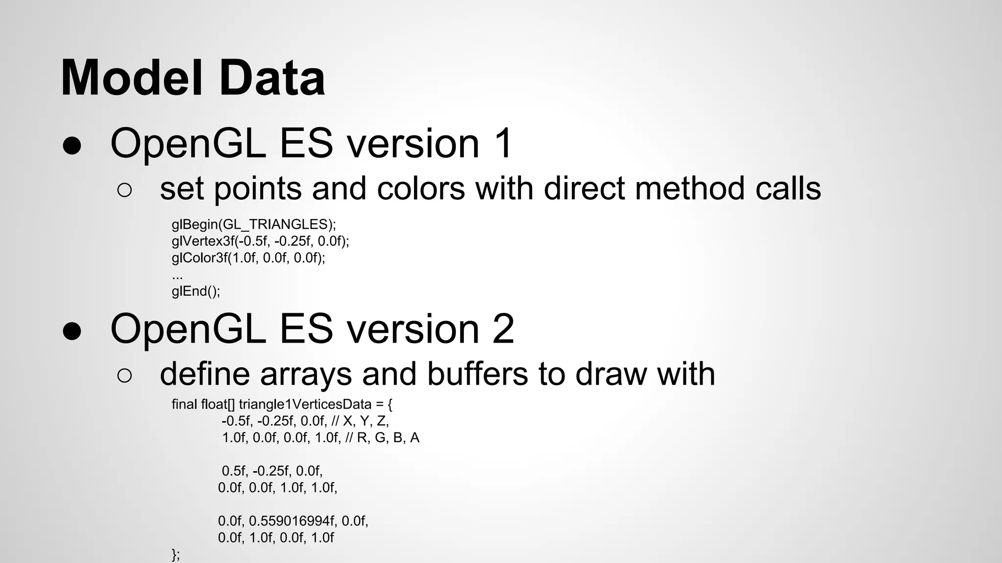 Model Data
● OpenGL ES version 1
○ set points and colors with direct method calls
glBegin(GL_TRIANGLES);
glVertex3f(-0.5f, -0.25f, 0.0f);
glColor3f(1.0f, 0.0f, 0.0f);
...
glEnd();

● OpenGL ES version 2
○ define arrays and buffers to draw with
final float[] triangle1VerticesData = {
-0.5f, -0.25f, 0.0f, // X, Y, Z,
1.0f, 0.0f, 0.0f, 1.0f, // R, G, B, A
0.5f, -0.25f, 0.0f,
0.0f, 0.0f, 1.0f, 1.0f,
0.0f, 0.559016994f, 0.0f,
0.0f, 1.0f, 0.0f, 1.0f
};

 