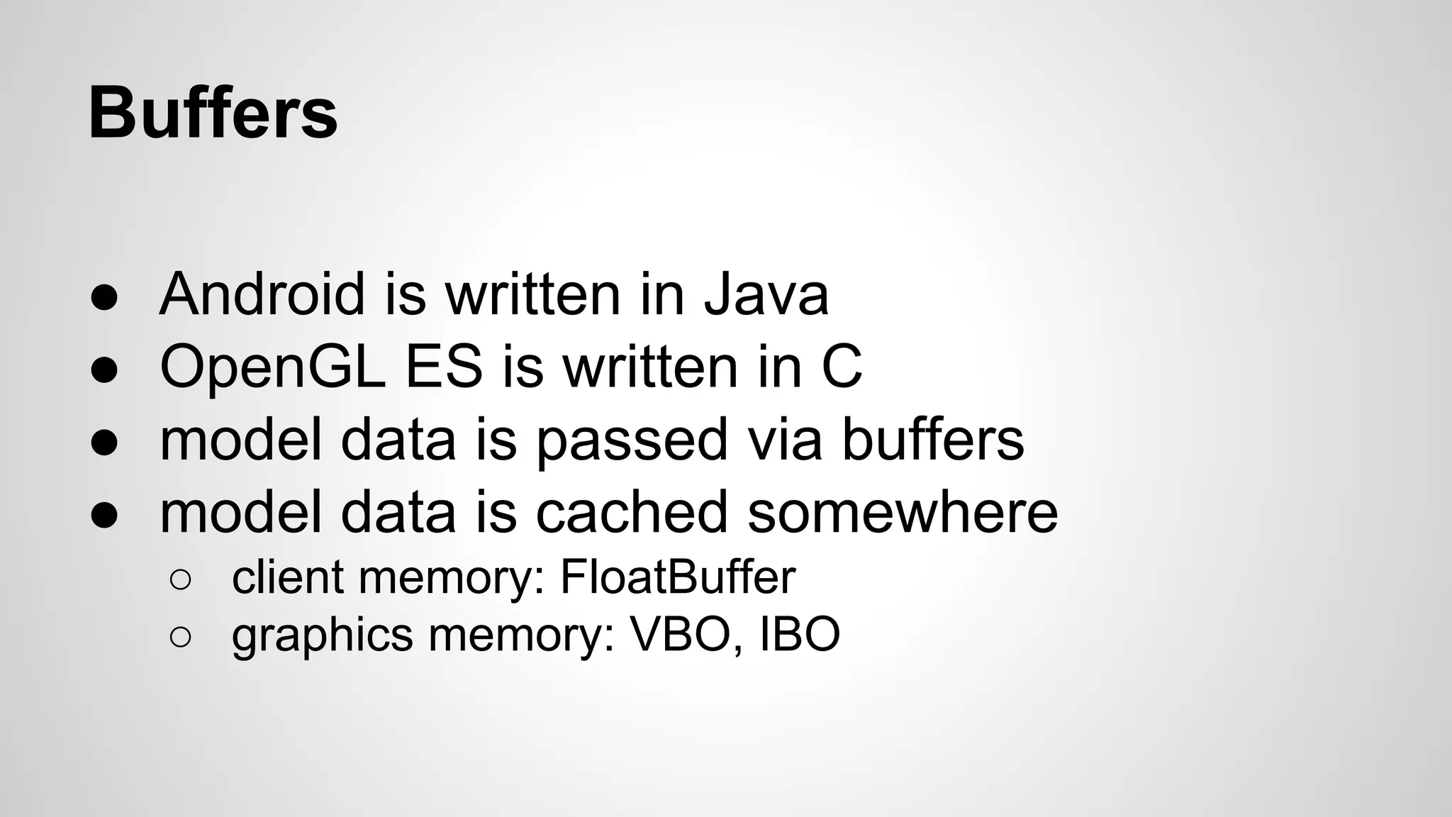 Buffers
●
●
●
●

Android is written in Java
OpenGL ES is written in C
model data is passed via buffers
model data is cached somewhere
○ client memory: FloatBuffer
○ graphics memory: VBO, IBO

 
