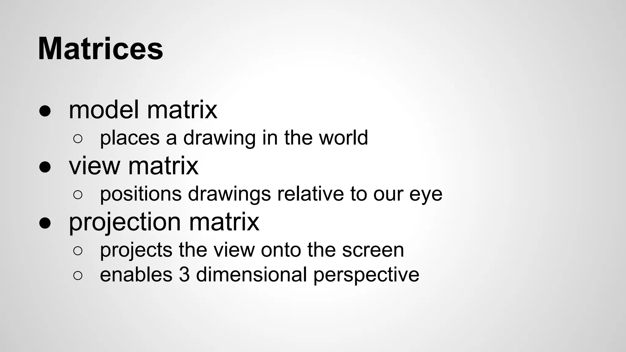 Matrices
● model matrix
○ places a drawing in the world

● view matrix
○ positions drawings relative to our eye

● projection matrix
○ projects the view onto the screen
○ enables 3 dimensional perspective

 
