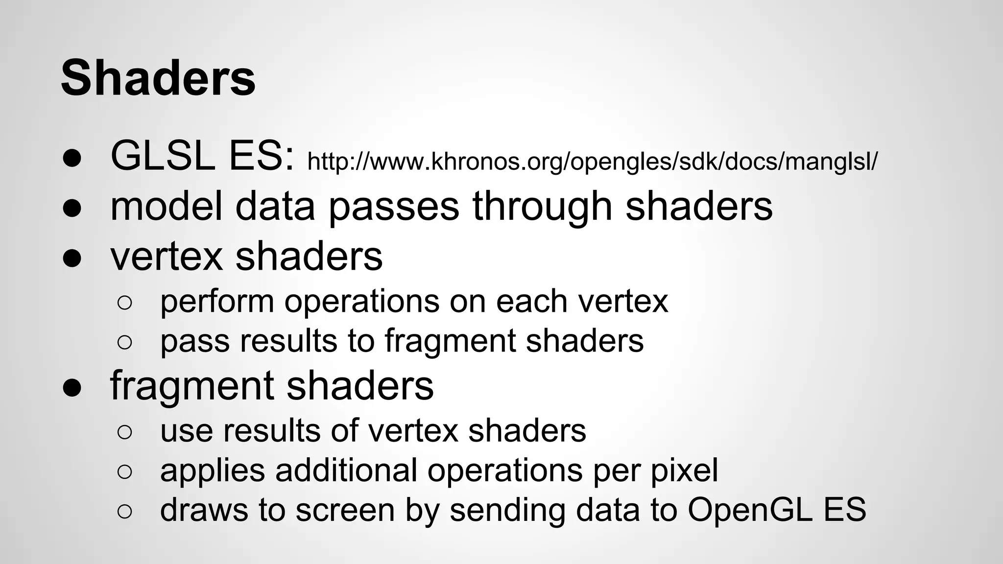 Shaders
● GLSL ES: http://www.khronos.org/opengles/sdk/docs/manglsl/
● model data passes through shaders
● vertex shaders
○ perform operations on each vertex
○ pass results to fragment shaders

● fragment shaders
○ use results of vertex shaders
○ applies additional operations per pixel
○ draws to screen by sending data to OpenGL ES

 