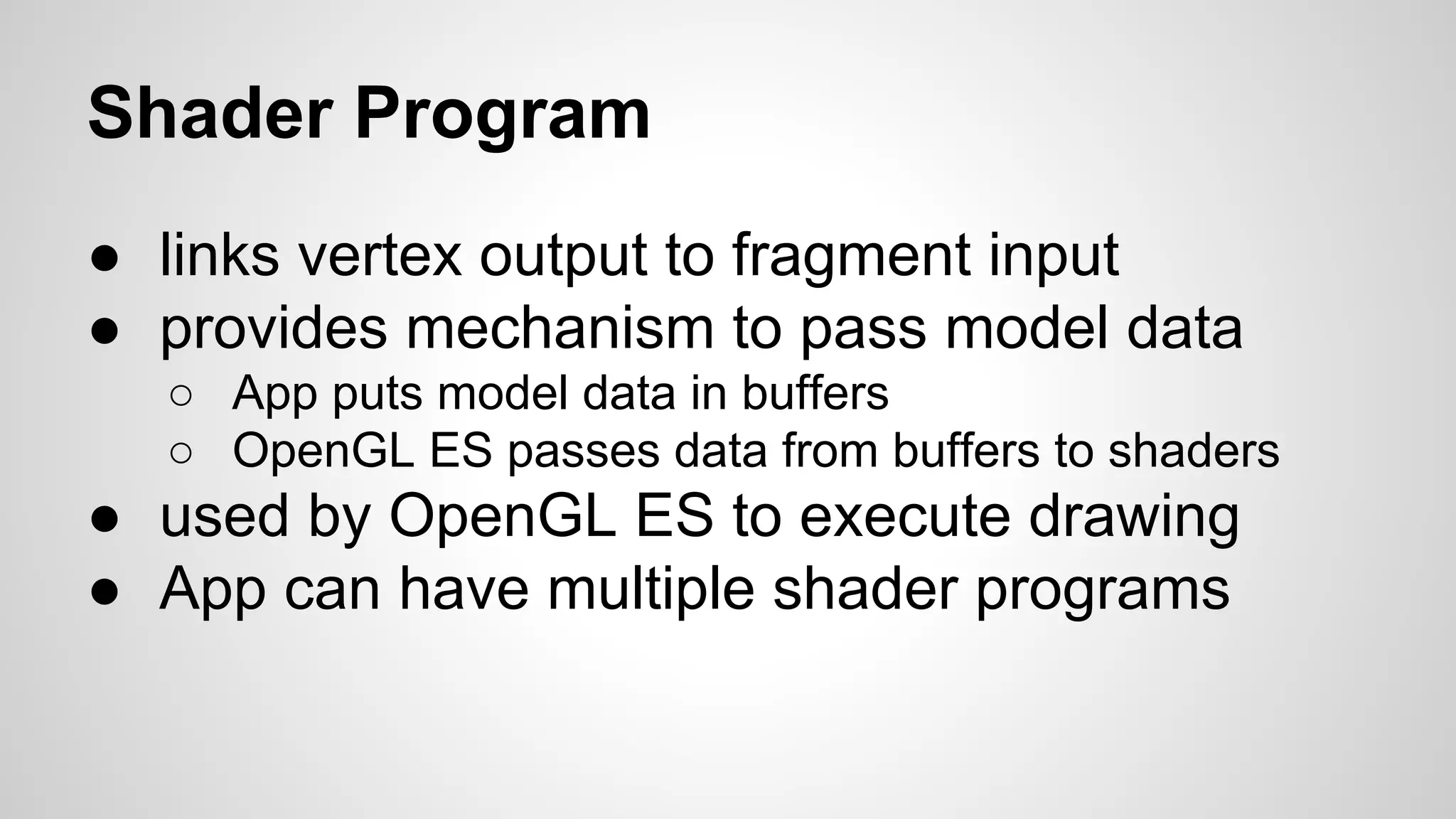 Shader Program
● links vertex output to fragment input
● provides mechanism to pass model data
○ App puts model data in buffers
○ OpenGL ES passes data from buffers to shaders

● used by OpenGL ES to execute drawing
● App can have multiple shader programs

 