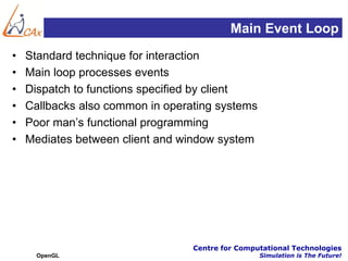 Main Event Loop
•   Standard technique for interaction
•   Main loop processes events
•   Dispatch to functions specified by client
•   Callbacks also common in operating systems
•   Poor man’s functional programming
•   Mediates between client and window system




                                  Centre for Computational Technologies
      OpenGL                                      Simulation is The Future!
 