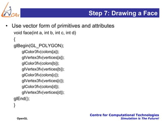 Step 7: Drawing a Face
• Use vector form of primitives and attributes
   void face(int a, int b, int c, int d)
   {
   glBegin(GL_POLYGON);
       glColor3fv(colors[a]);
       glVertex3fv(vertices[a]);
       glColor3fv(colors[b]);
       glVertex3fv(vertices[b]);
       glColor3fv(colors[c]);
       glVertex3fv(vertices[c]);
       glColor3fv(colors[d]);
       glVertex3fv(vertices[d]);
   glEnd();
   }

                                           Centre for Computational Technologies
    OpenGL                                                 Simulation is The Future!
 