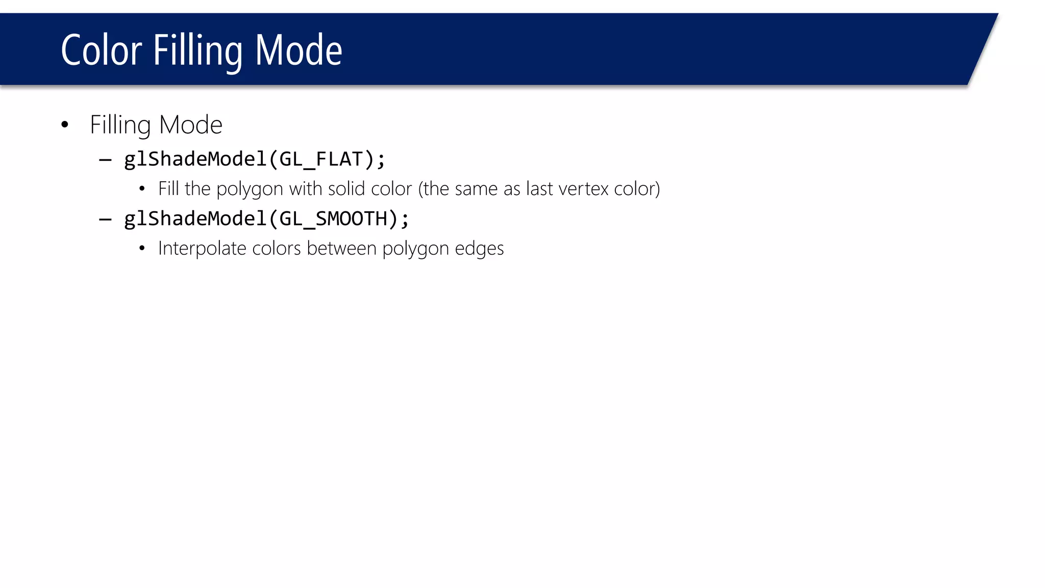 Color Filling Mode
• Filling Mode
– glShadeModel(GL_FLAT);
• Fill the polygon with solid color (the same as last vertex color)
– glShadeModel(GL_SMOOTH);
• Interpolate colors between polygon edges
 