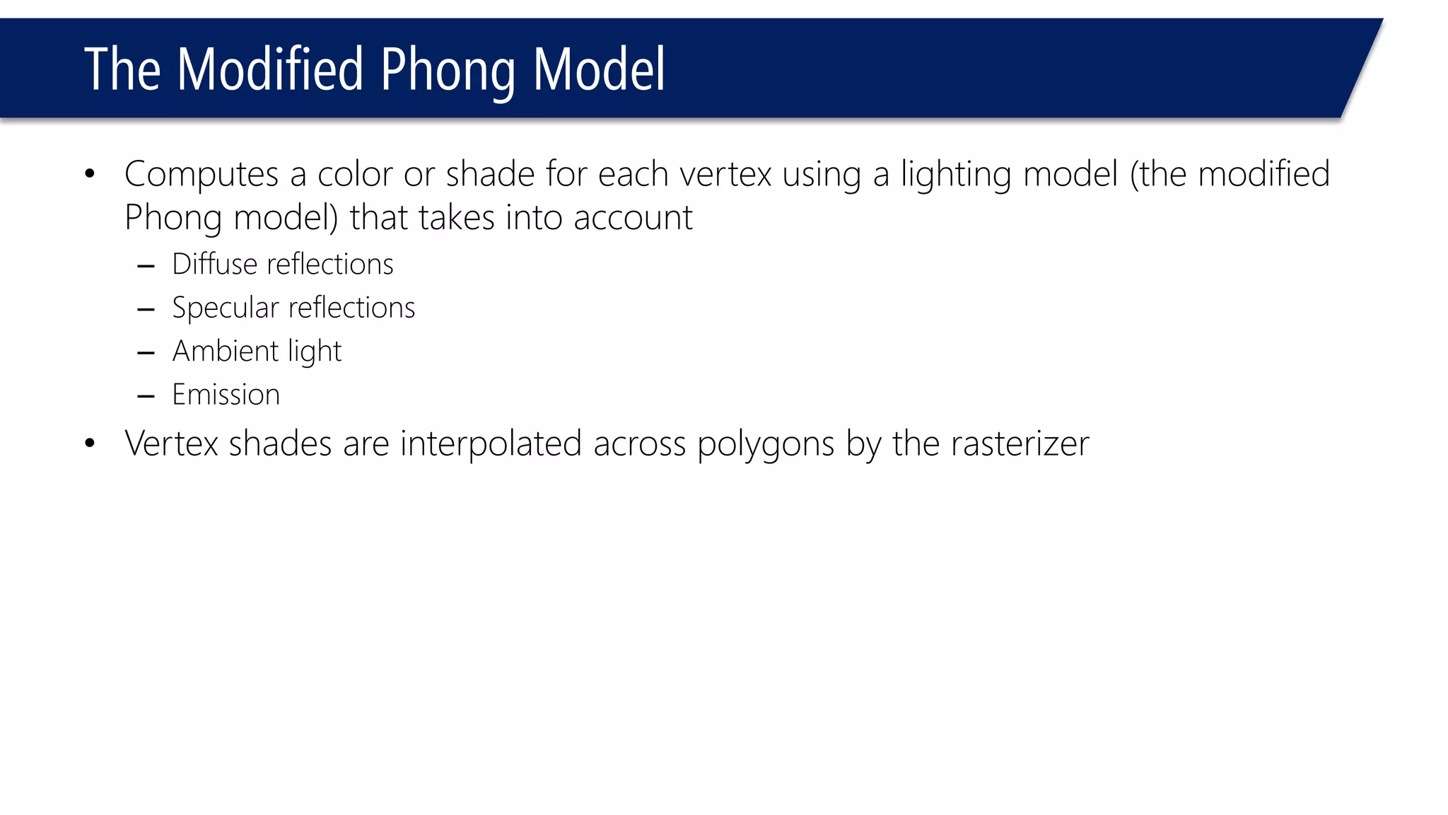 The Modified Phong Model
• Computes a color or shade for each vertex using a lighting model (the modified
Phong model) that takes into account
– Diffuse reflections
– Specular reflections
– Ambient light
– Emission
• Vertex shades are interpolated across polygons by the rasterizer
 