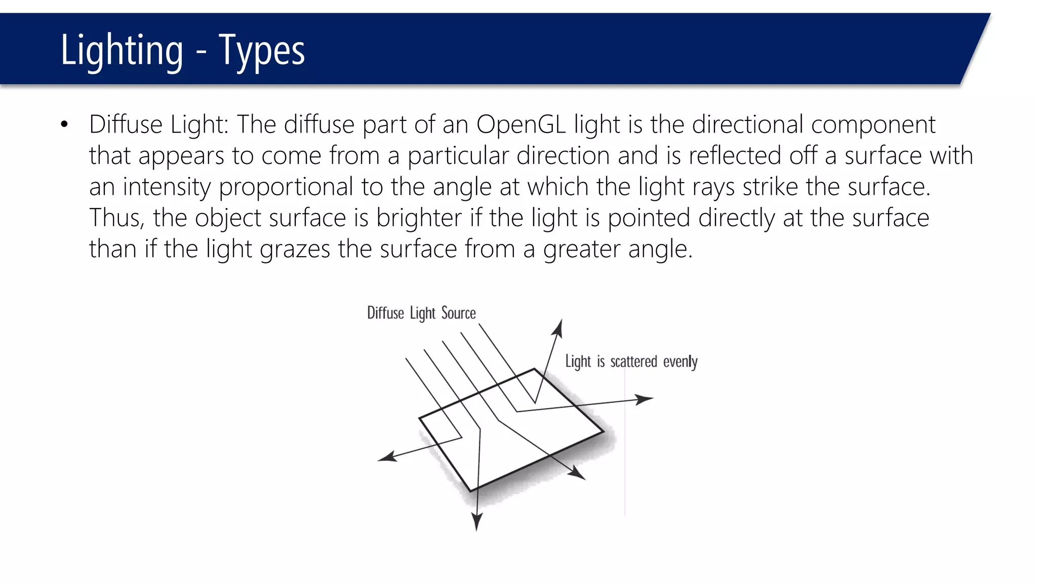 Lighting - Types
• Diffuse Light: The diffuse part of an OpenGL light is the directional component
that appears to come from a particular direction and is reflected off a surface with
an intensity proportional to the angle at which the light rays strike the surface.
Thus, the object surface is brighter if the light is pointed directly at the surface
than if the light grazes the surface from a greater angle.
 