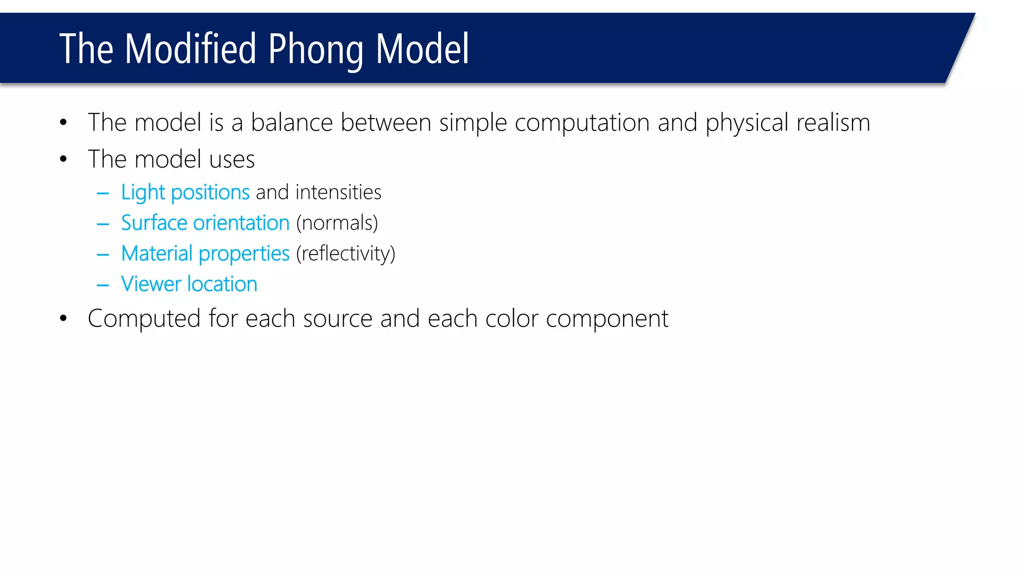 The Modified Phong Model
• The model is a balance between simple computation and physical realism
• The model uses
– Light positions and intensities
– Surface orientation (normals)
– Material properties (reflectivity)
– Viewer location
• Computed for each source and each color component
 