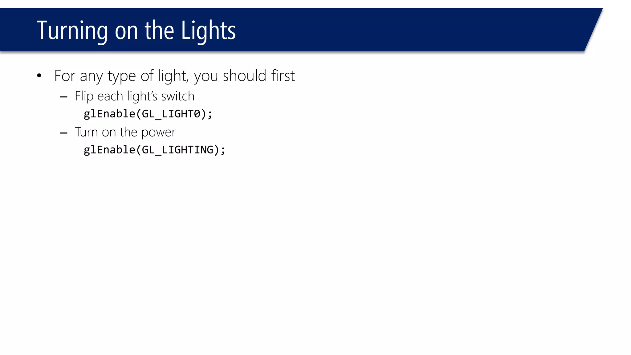 Turning on the Lights
• For any type of light, you should first
– Flip each light’s switch
glEnable(GL_LIGHT0);
– Turn on the power
glEnable(GL_LIGHTING);
 