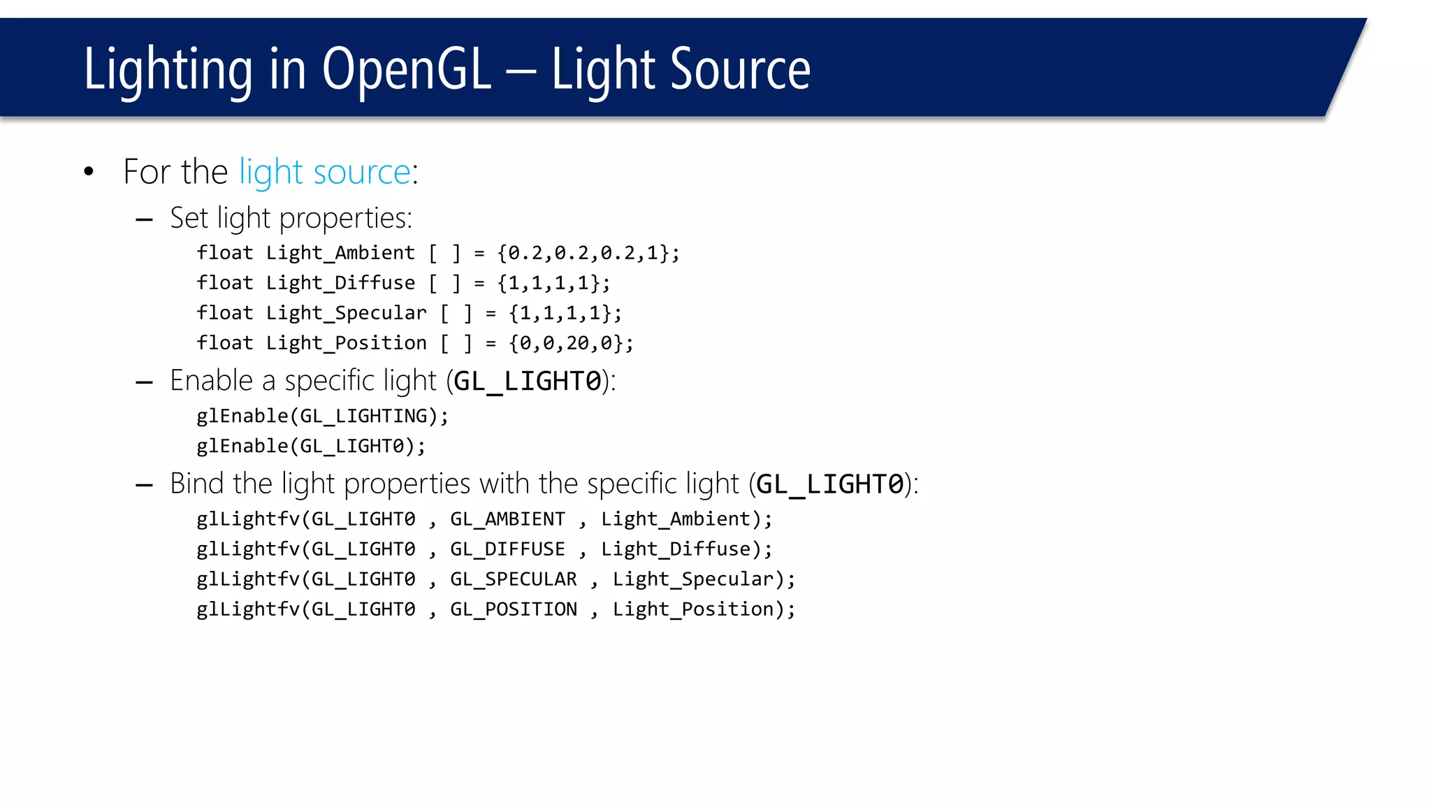 Lighting in OpenGL – Light Source
• For the light source:
– Set light properties:
float Light_Ambient [ ] = {0.2,0.2,0.2,1};
float Light_Diffuse [ ] = {1,1,1,1};
float Light_Specular [ ] = {1,1,1,1};
float Light_Position [ ] = {0,0,20,0};
– Enable a specific light (GL_LIGHT0):
glEnable(GL_LIGHTING);
glEnable(GL_LIGHT0);
– Bind the light properties with the specific light (GL_LIGHT0):
glLightfv(GL_LIGHT0 , GL_AMBIENT , Light_Ambient);
glLightfv(GL_LIGHT0 , GL_DIFFUSE , Light_Diffuse);
glLightfv(GL_LIGHT0 , GL_SPECULAR , Light_Specular);
glLightfv(GL_LIGHT0 , GL_POSITION , Light_Position);
 