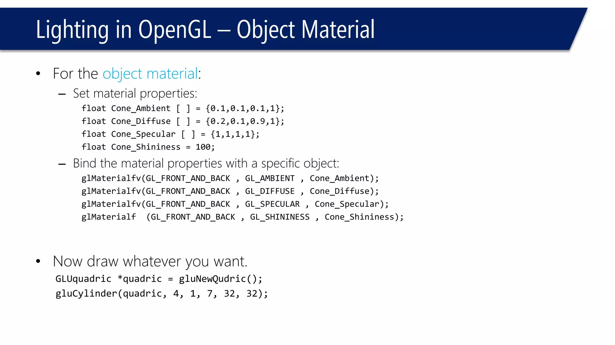 Lighting in OpenGL – Object Material
• For the object material:
– Set material properties:
float Cone_Ambient [ ] = {0.1,0.1,0.1,1};
float Cone_Diffuse [ ] = {0.2,0.1,0.9,1};
float Cone_Specular [ ] = {1,1,1,1};
float Cone_Shininess = 100;
– Bind the material properties with a specific object:
glMaterialfv(GL_FRONT_AND_BACK , GL_AMBIENT , Cone_Ambient);
glMaterialfv(GL_FRONT_AND_BACK , GL_DIFFUSE , Cone_Diffuse);
glMaterialfv(GL_FRONT_AND_BACK , GL_SPECULAR , Cone_Specular);
glMaterialf (GL_FRONT_AND_BACK , GL_SHININESS , Cone_Shininess);
• Now draw whatever you want.
GLUquadric *quadric = gluNewQudric();
gluCylinder(quadric, 4, 1, 7, 32, 32);
 