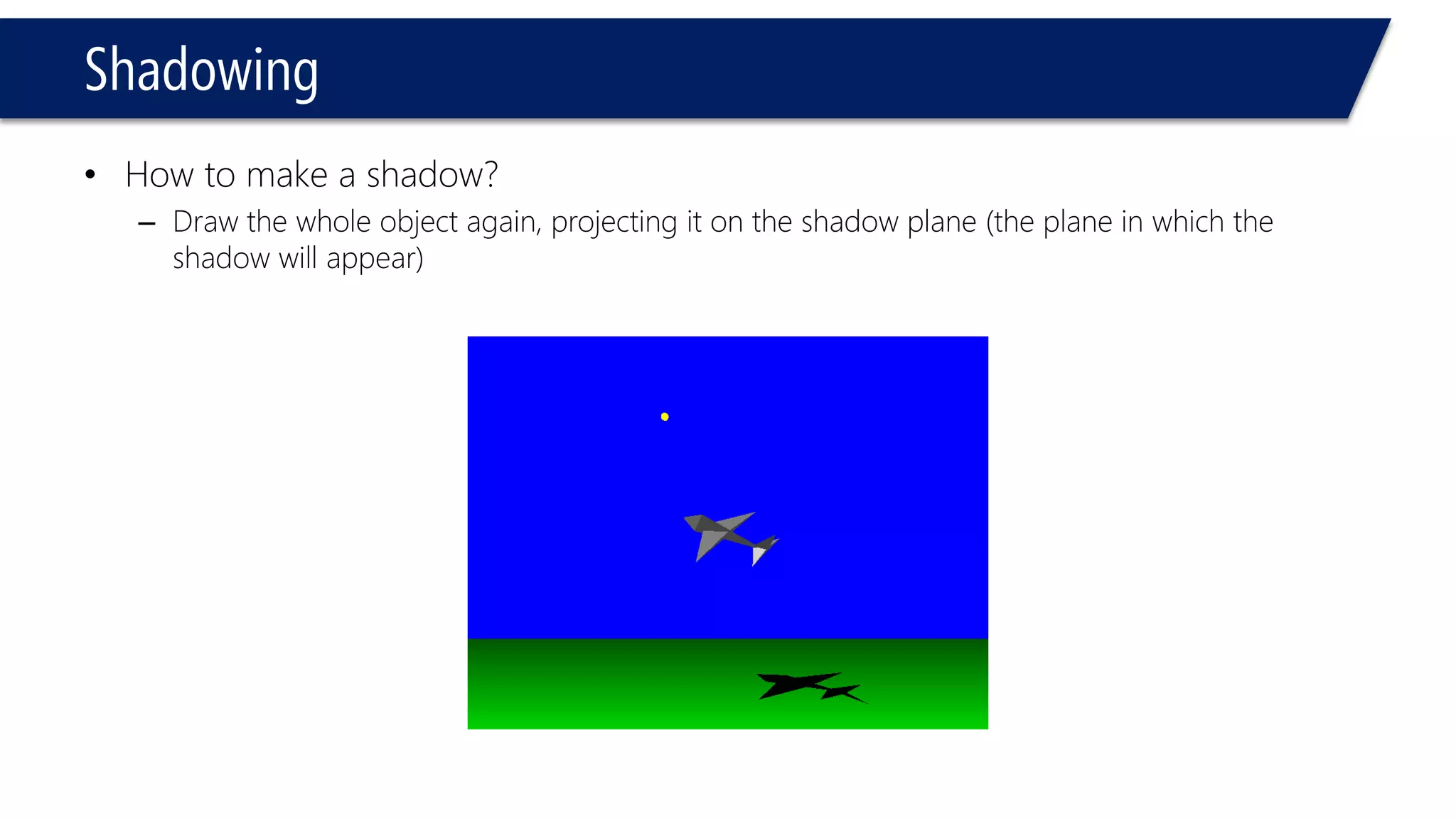 Shadowing
• How to make a shadow?
– Draw the whole object again, projecting it on the shadow plane (the plane in which the
shadow will appear)
 