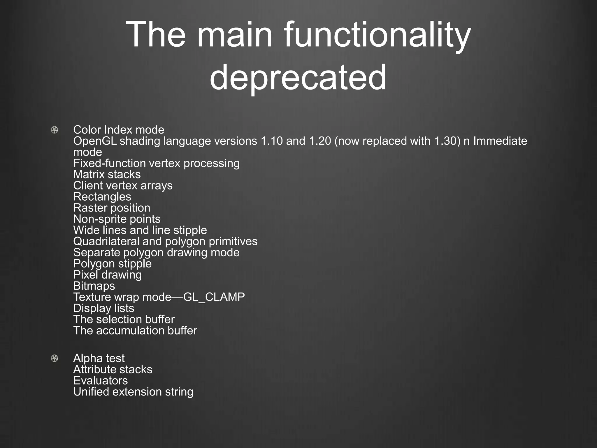 The main functionality
              deprecated
Color Index mode
OpenGL shading language versions 1.10 and 1.20 (now replaced with 1.30) n Immediate
mode
Fixed-function vertex processing
Matrix stacks
Client vertex arrays
Rectangles
Raster position
Non-sprite points
Wide lines and line stipple
Quadrilateral and polygon primitives
Separate polygon drawing mode
Polygon stipple
Pixel drawing
Bitmaps
Texture wrap mode—GL_CLAMP
Display lists
The selection buffer
The accumulation buffer

Alpha test
Attribute stacks
Evaluators
Unified extension string
 