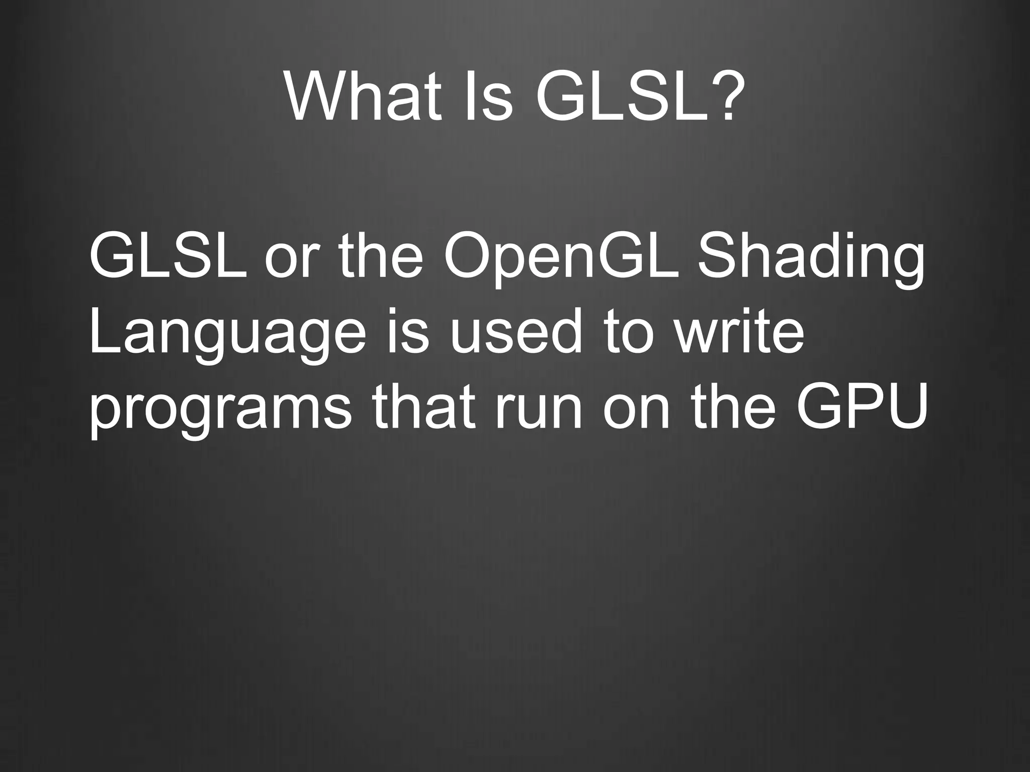 What Is GLSL?

GLSL or the OpenGL Shading
Language is used to write
programs that run on the GPU
 