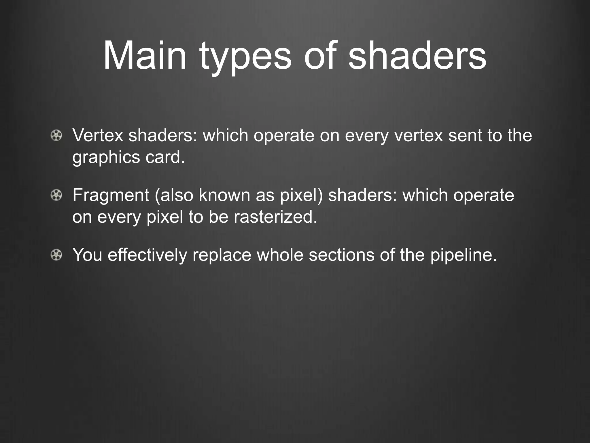 Main types of shaders
Vertex shaders: which operate on every vertex sent to the
graphics card.

Fragment (also known as pixel) shaders: which operate
on every pixel to be rasterized.

You effectively replace whole sections of the pipeline.
 