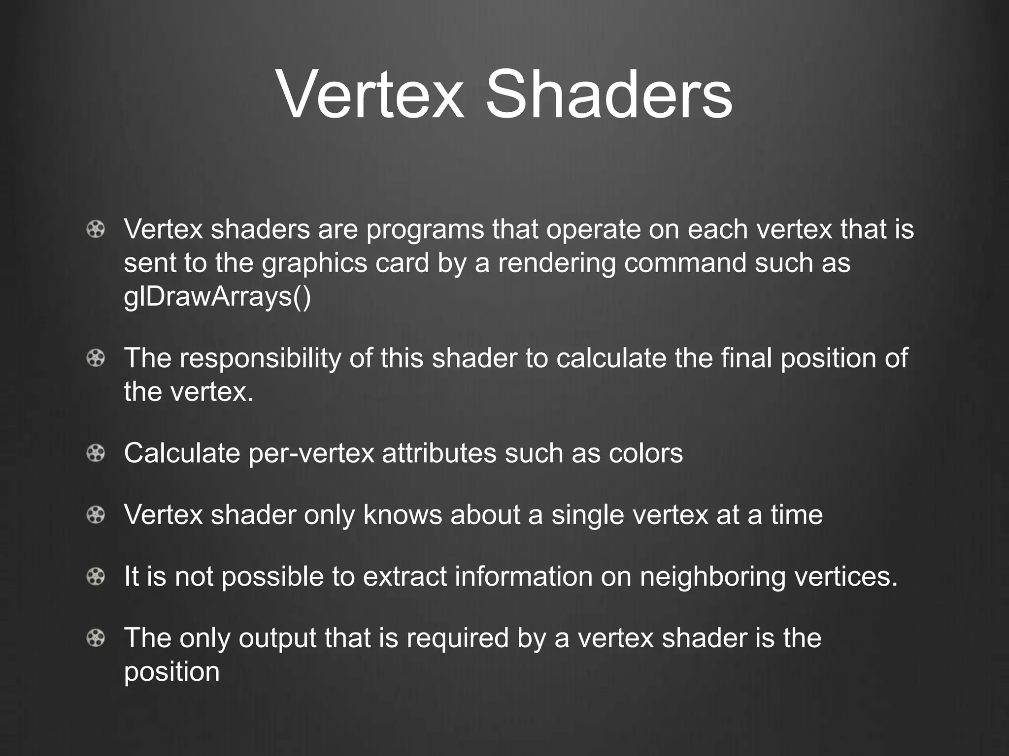 Vertex Shaders
Vertex shaders are programs that operate on each vertex that is
sent to the graphics card by a rendering command such as
glDrawArrays()

The responsibility of this shader to calculate the final position of
the vertex.

Calculate per-vertex attributes such as colors

Vertex shader only knows about a single vertex at a time

It is not possible to extract information on neighboring vertices.

The only output that is required by a vertex shader is the
position
 