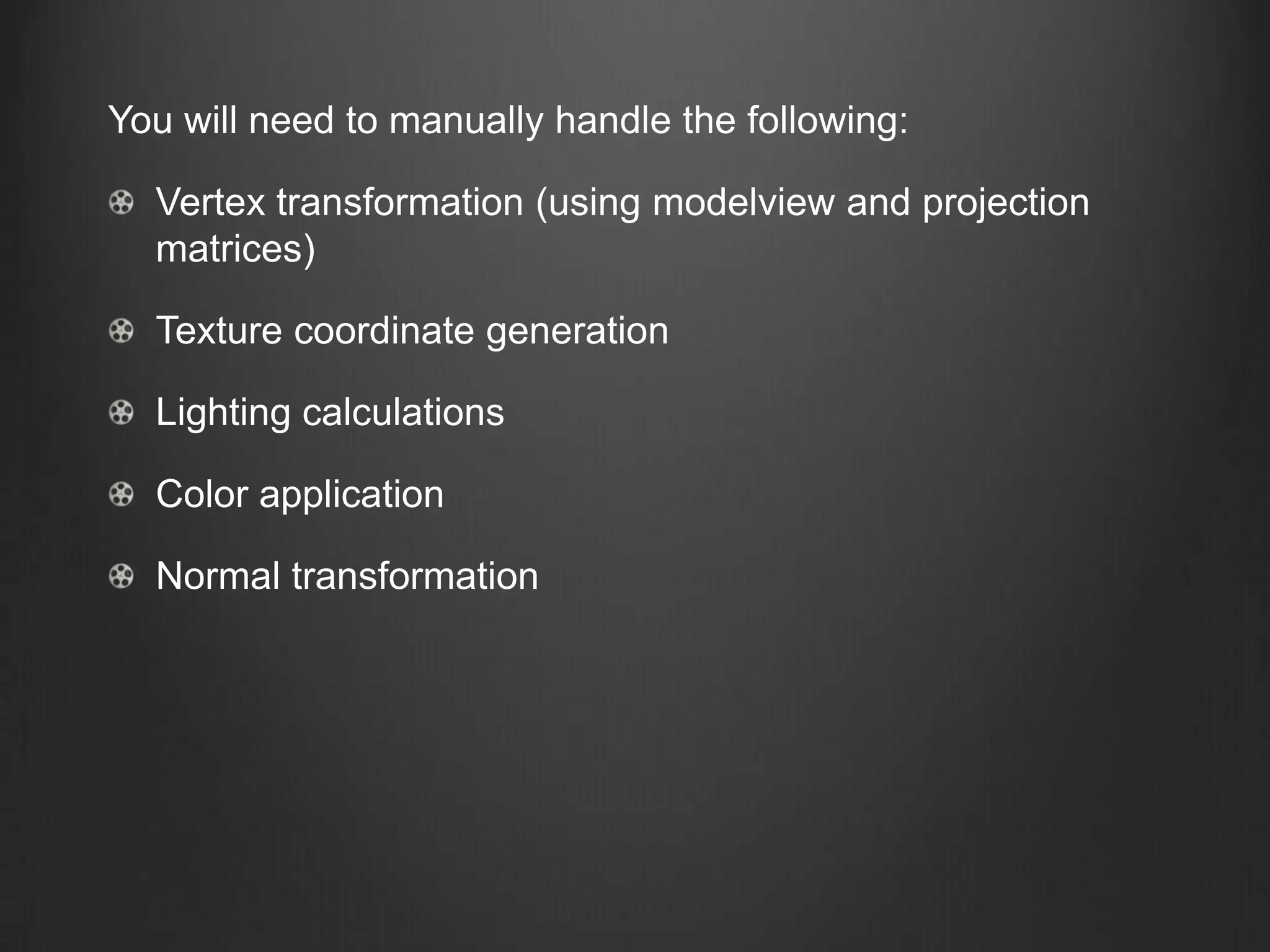You will need to manually handle the following:

  Vertex transformation (using modelview and projection
  matrices)

  Texture coordinate generation

  Lighting calculations

  Color application

  Normal transformation
 