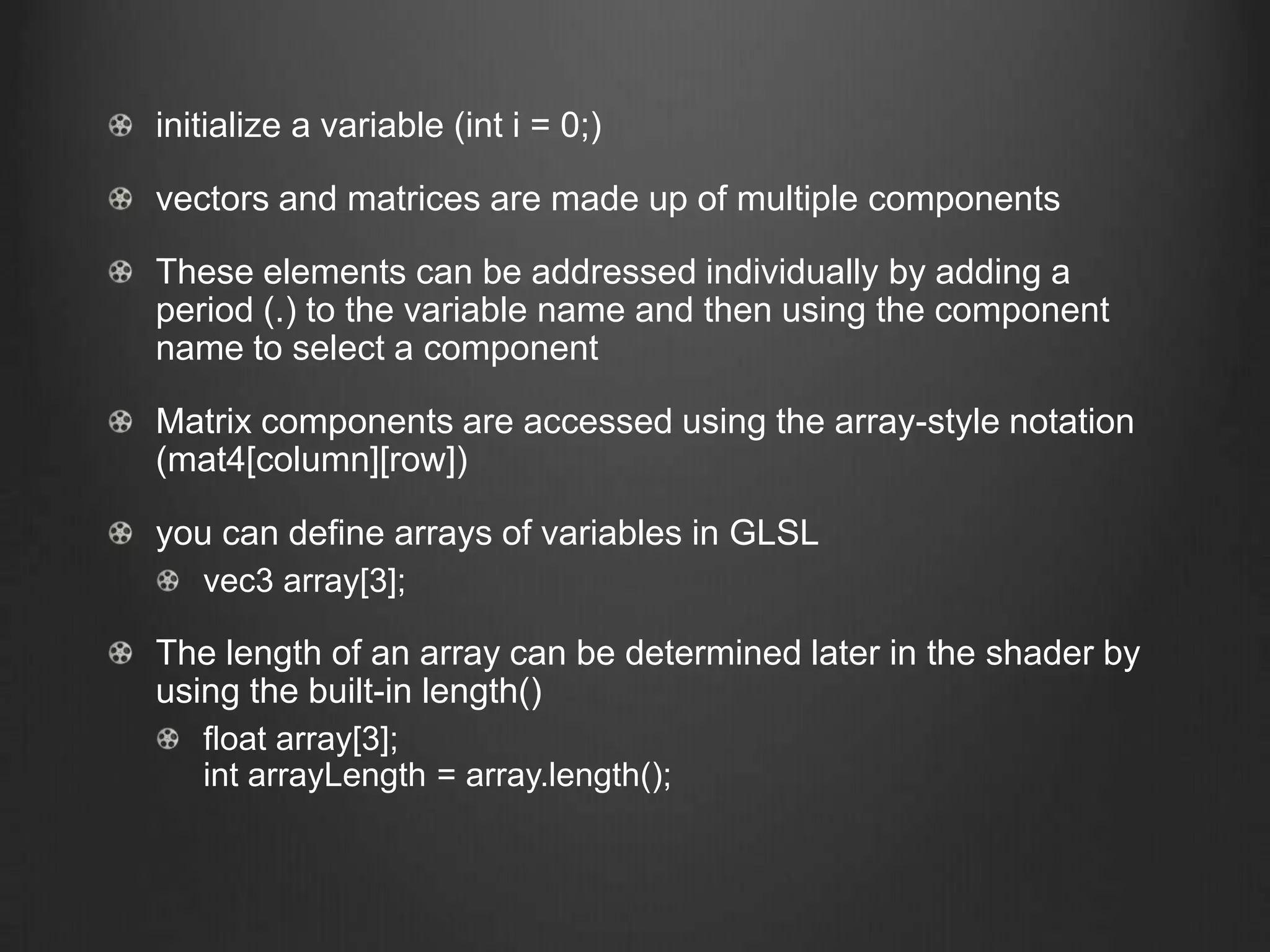 initialize a variable (int i = 0;)

vectors and matrices are made up of multiple components

These elements can be addressed individually by adding a
period (.) to the variable name and then using the component
name to select a component

Matrix components are accessed using the array-style notation
(mat4[column][row])

you can define arrays of variables in GLSL
   vec3 array[3];

The length of an array can be determined later in the shader by
using the built-in length()
   float array[3];
   int arrayLength = array.length();
 