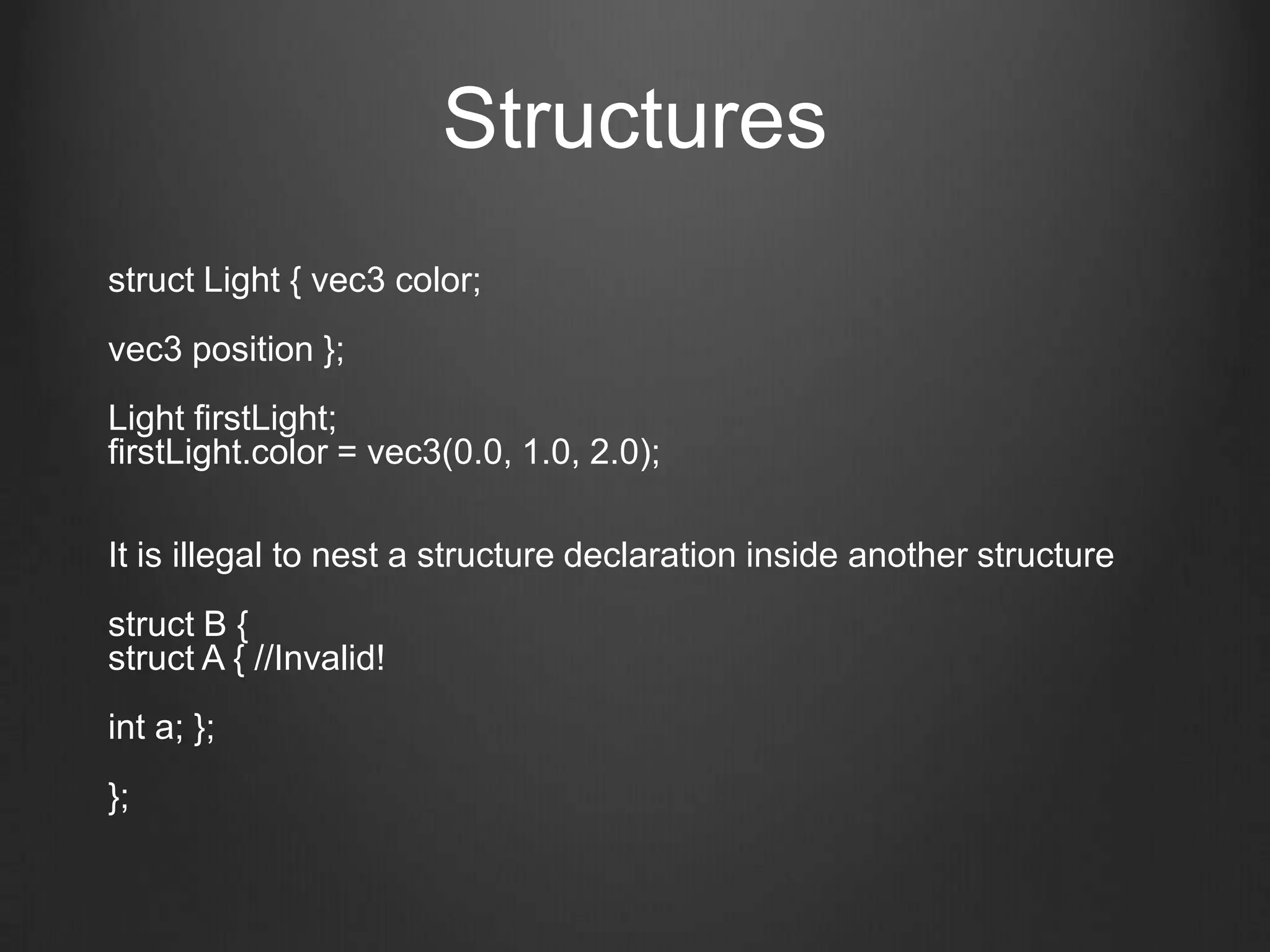 Structures
struct Light { vec3 color;
vec3 position };
Light firstLight;
firstLight.color = vec3(0.0, 1.0, 2.0);

It is illegal to nest a structure declaration inside another structure
struct B {
struct A { //Invalid!
int a; };
};
 