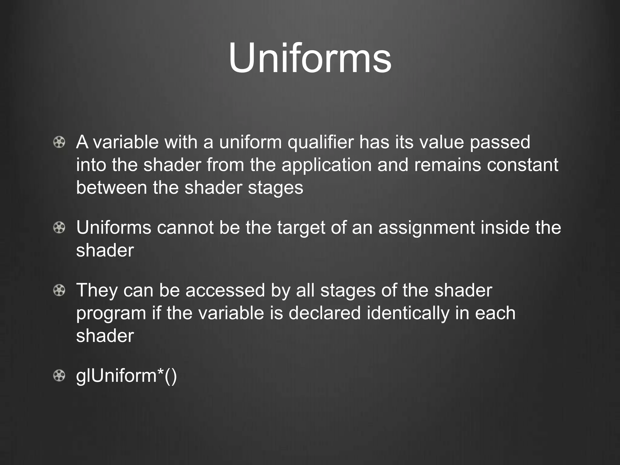 Uniforms
A variable with a uniform qualifier has its value passed
into the shader from the application and remains constant
between the shader stages

Uniforms cannot be the target of an assignment inside the
shader

They can be accessed by all stages of the shader
program if the variable is declared identically in each
shader

glUniform*()
 