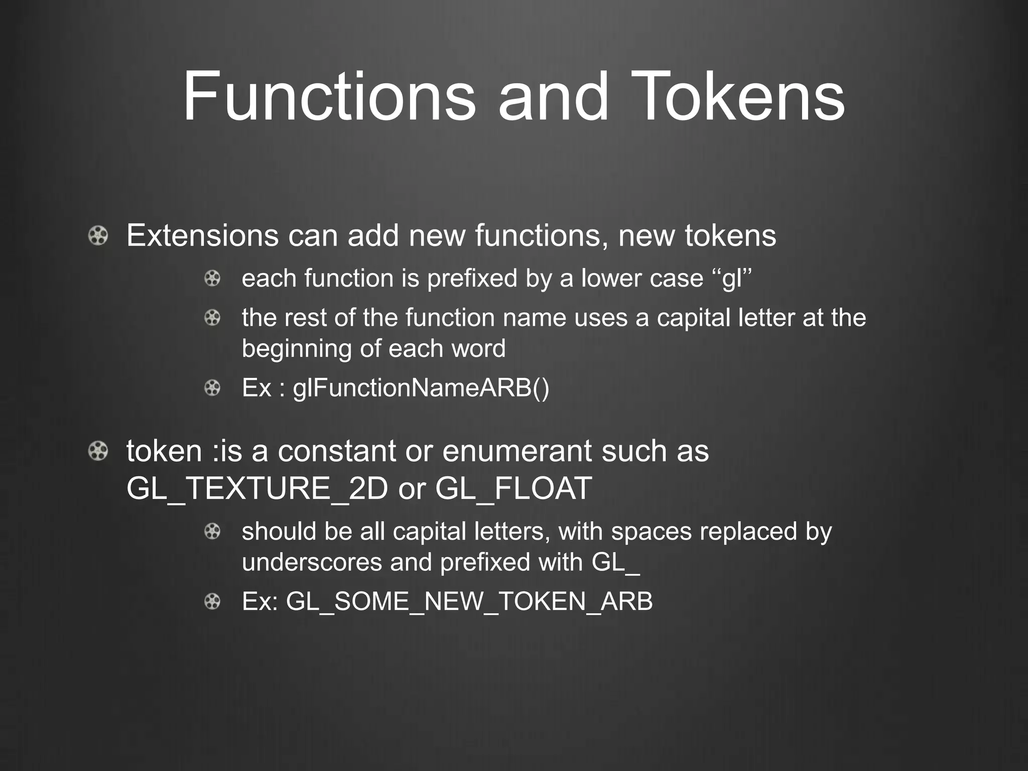 Functions and Tokens
Extensions can add new functions, new tokens
        each function is prefixed by a lower case ‘‘gl’’
        the rest of the function name uses a capital letter at the
        beginning of each word
        Ex : glFunctionNameARB()

token :is a constant or enumerant such as
GL_TEXTURE_2D or GL_FLOAT
        should be all capital letters, with spaces replaced by
        underscores and prefixed with GL_
        Ex: GL_SOME_NEW_TOKEN_ARB
 