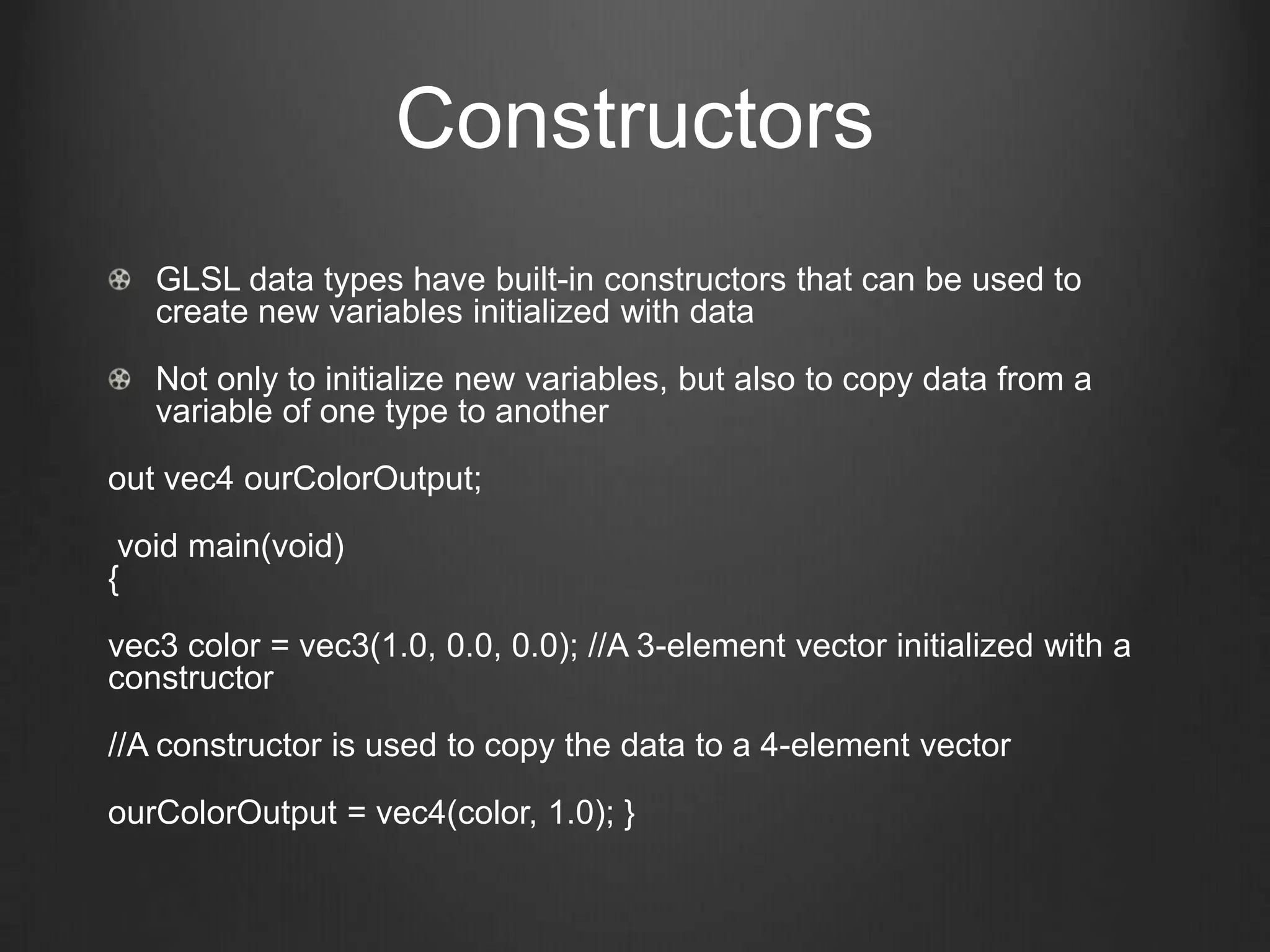 Constructors
   GLSL data types have built-in constructors that can be used to
   create new variables initialized with data

   Not only to initialize new variables, but also to copy data from a
   variable of one type to another

out vec4 ourColorOutput;

 void main(void)
{

vec3 color = vec3(1.0, 0.0, 0.0); //A 3-element vector initialized with a
constructor

//A constructor is used to copy the data to a 4-element vector

ourColorOutput = vec4(color, 1.0); }
 