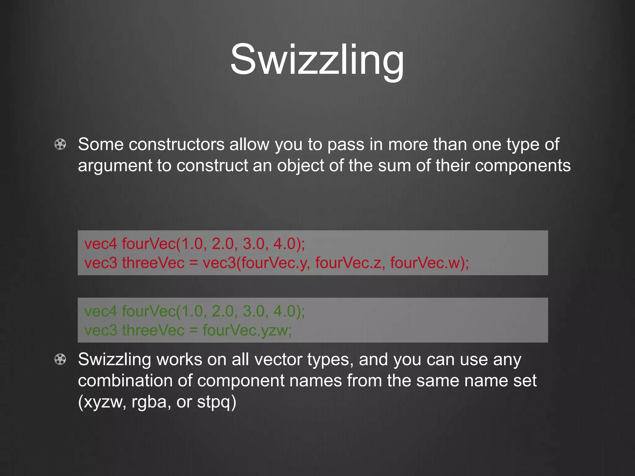 Swizzling
Some constructors allow you to pass in more than one type of
argument to construct an object of the sum of their components



vec4 fourVec(1.0, 2.0, 3.0, 4.0);
vec3 threeVec = vec3(fourVec.y, fourVec.z, fourVec.w);


vec4 fourVec(1.0, 2.0, 3.0, 4.0);
vec3 threeVec = fourVec.yzw;
Swizzling works on all vector types, and you can use any
combination of component names from the same name set
(xyzw, rgba, or stpq)
 
