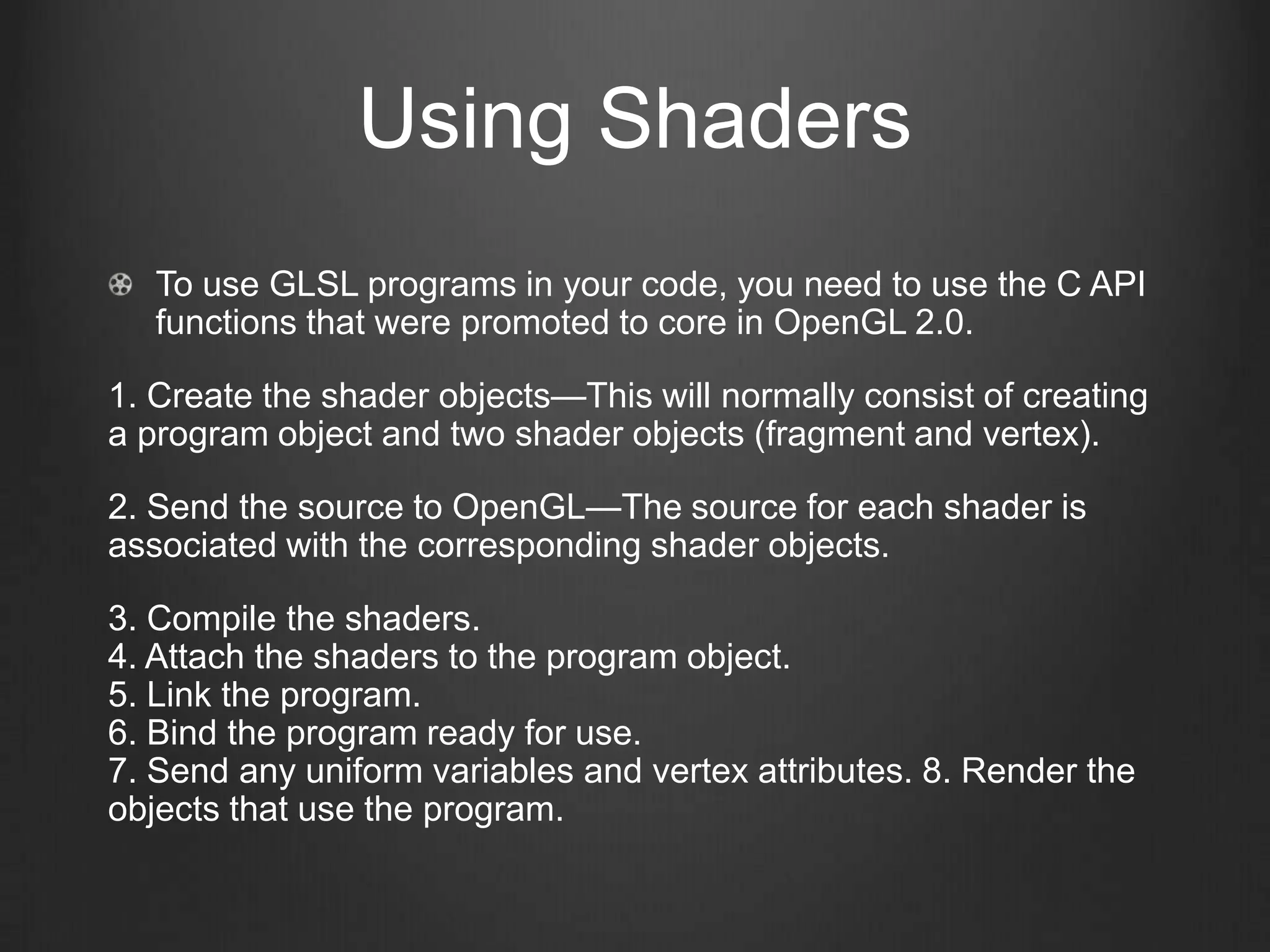 Using Shaders
   To use GLSL programs in your code, you need to use the C API
   functions that were promoted to core in OpenGL 2.0.

1. Create the shader objects—This will normally consist of creating
a program object and two shader objects (fragment and vertex).

2. Send the source to OpenGL—The source for each shader is
associated with the corresponding shader objects.

3. Compile the shaders.
4. Attach the shaders to the program object.
5. Link the program.
6. Bind the program ready for use.
7. Send any uniform variables and vertex attributes. 8. Render the
objects that use the program.
 
