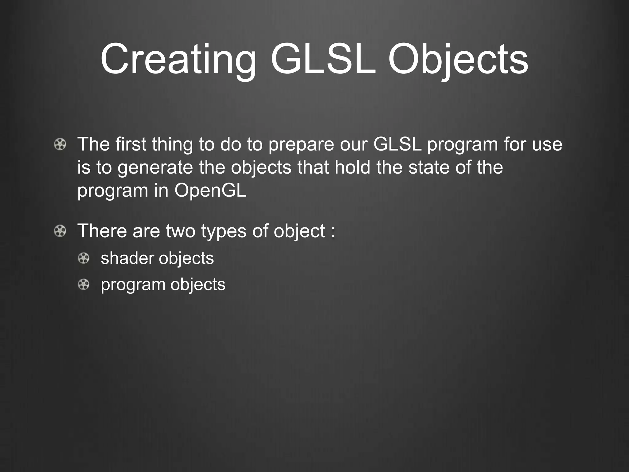 Creating GLSL Objects
The first thing to do to prepare our GLSL program for use
is to generate the objects that hold the state of the
program in OpenGL

There are two types of object :
  shader objects
  program objects
 
