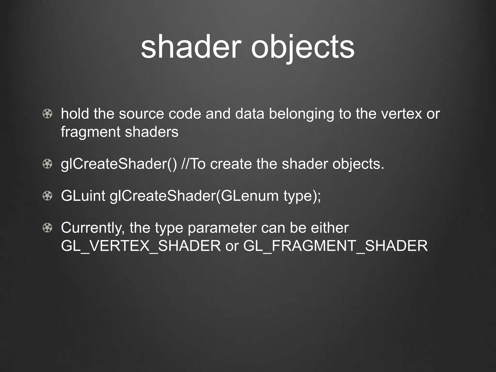 shader objects
hold the source code and data belonging to the vertex or
fragment shaders

glCreateShader() //To create the shader objects.

GLuint glCreateShader(GLenum type);

Currently, the type parameter can be either
GL_VERTEX_SHADER or GL_FRAGMENT_SHADER
 