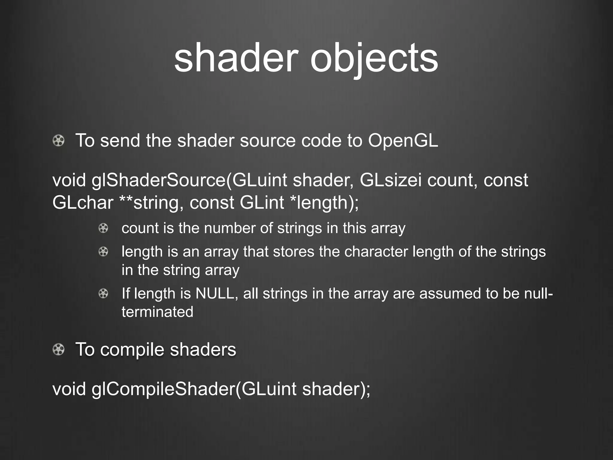 shader objects
  To send the shader source code to OpenGL

void glShaderSource(GLuint shader, GLsizei count, const
GLchar **string, const GLint *length);
        count is the number of strings in this array
        length is an array that stores the character length of the strings
        in the string array
        If length is NULL, all strings in the array are assumed to be null-
        terminated

  To compile shaders

void glCompileShader(GLuint shader);
 