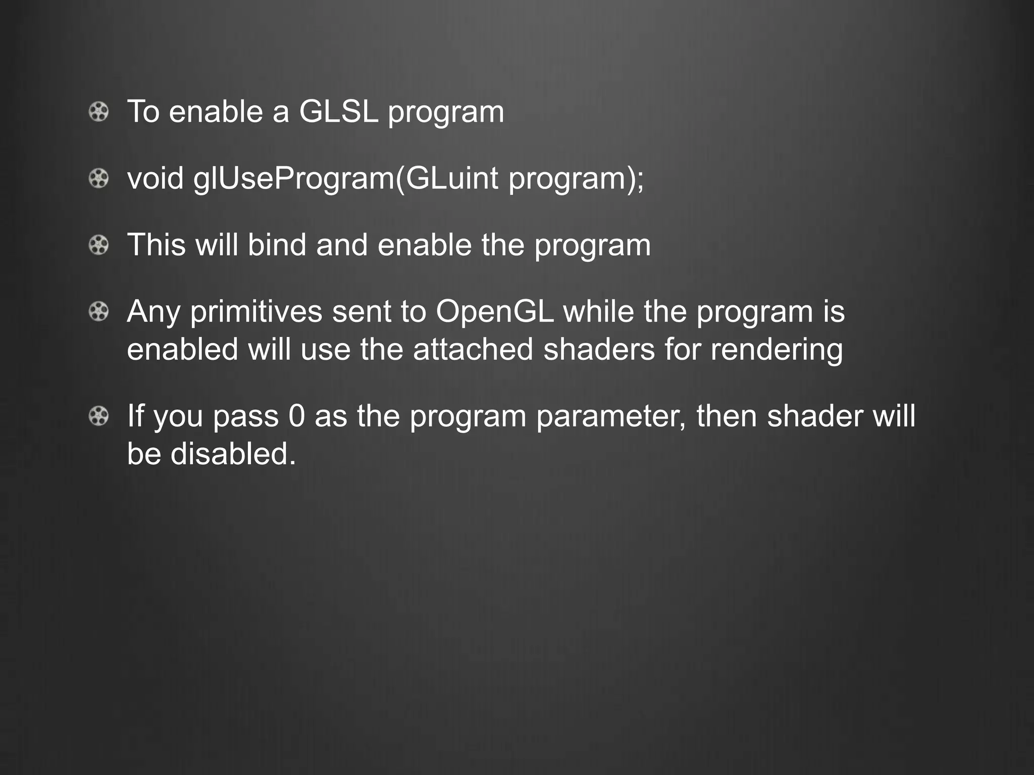 To enable a GLSL program

void glUseProgram(GLuint program);

This will bind and enable the program

Any primitives sent to OpenGL while the program is
enabled will use the attached shaders for rendering

If you pass 0 as the program parameter, then shader will
be disabled.
 