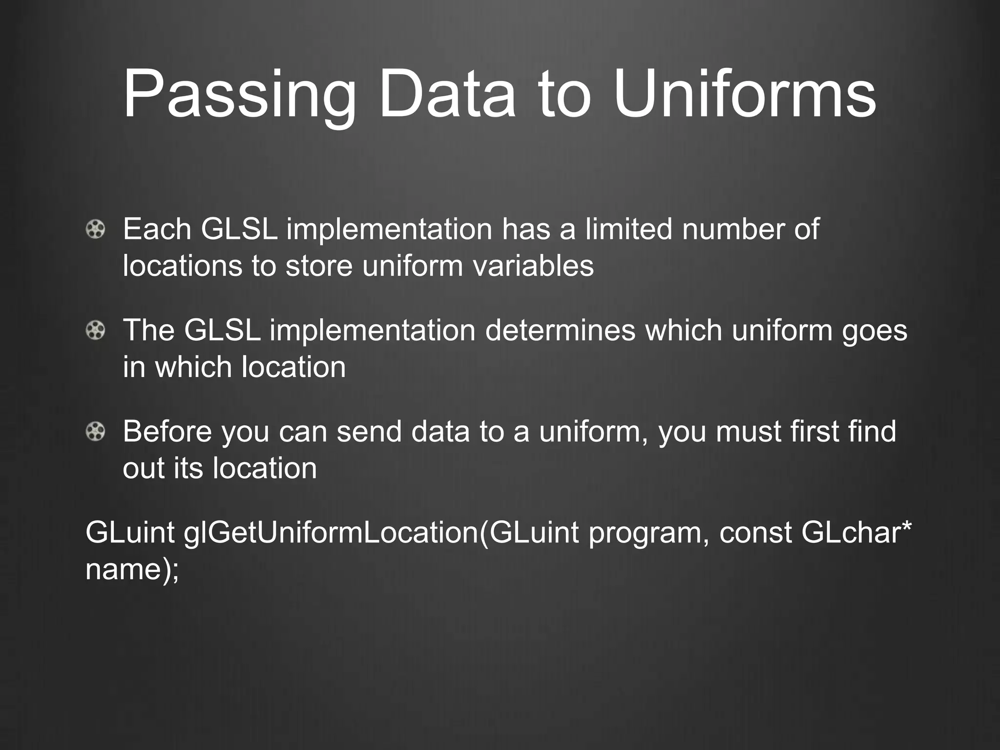 Passing Data to Uniforms
  Each GLSL implementation has a limited number of
  locations to store uniform variables

  The GLSL implementation determines which uniform goes
  in which location

  Before you can send data to a uniform, you must first find
  out its location

GLuint glGetUniformLocation(GLuint program, const GLchar*
name);
 