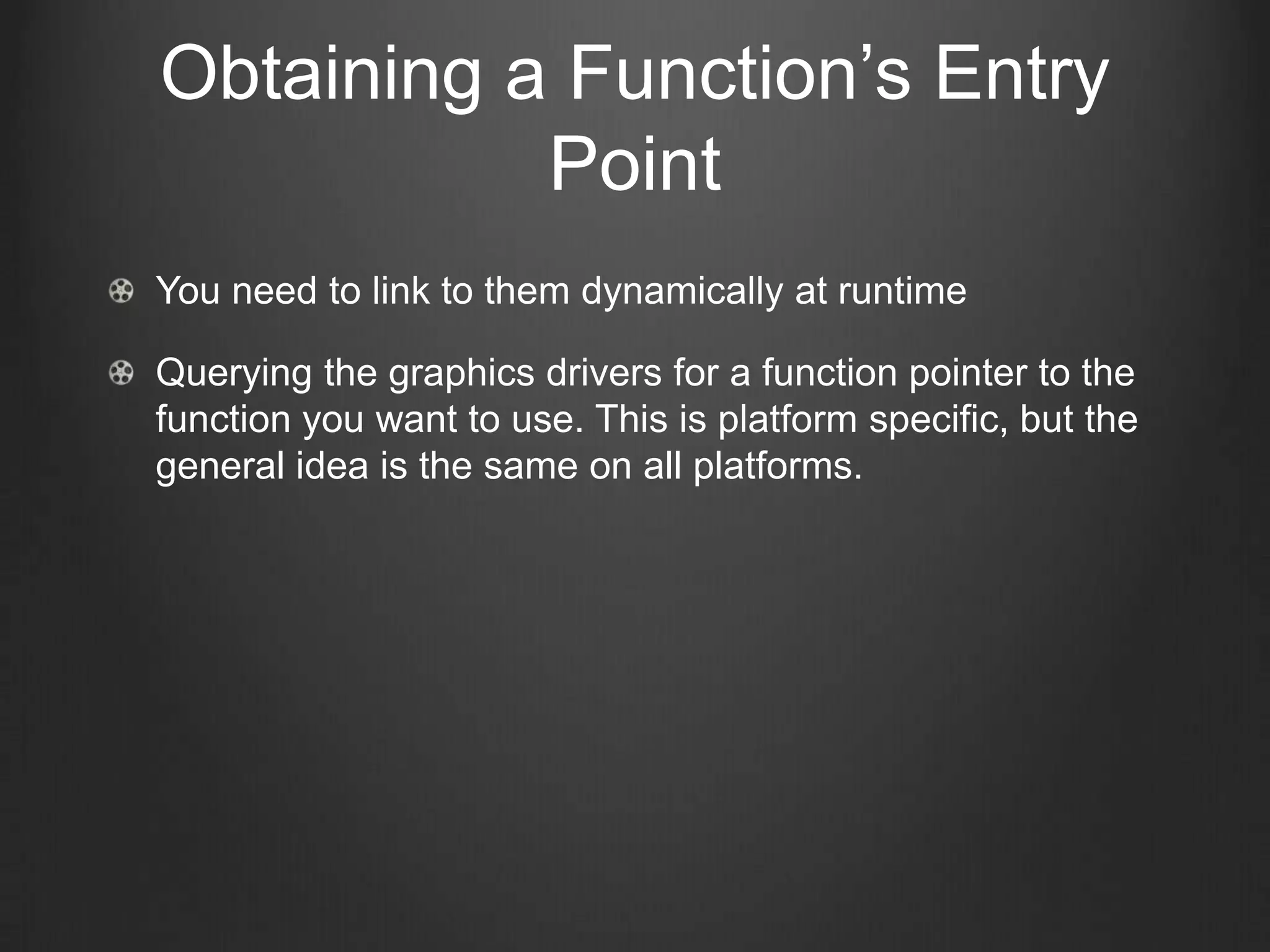 Obtaining a Function’s Entry
           Point
You need to link to them dynamically at runtime

Querying the graphics drivers for a function pointer to the
function you want to use. This is platform specific, but the
general idea is the same on all platforms.
 