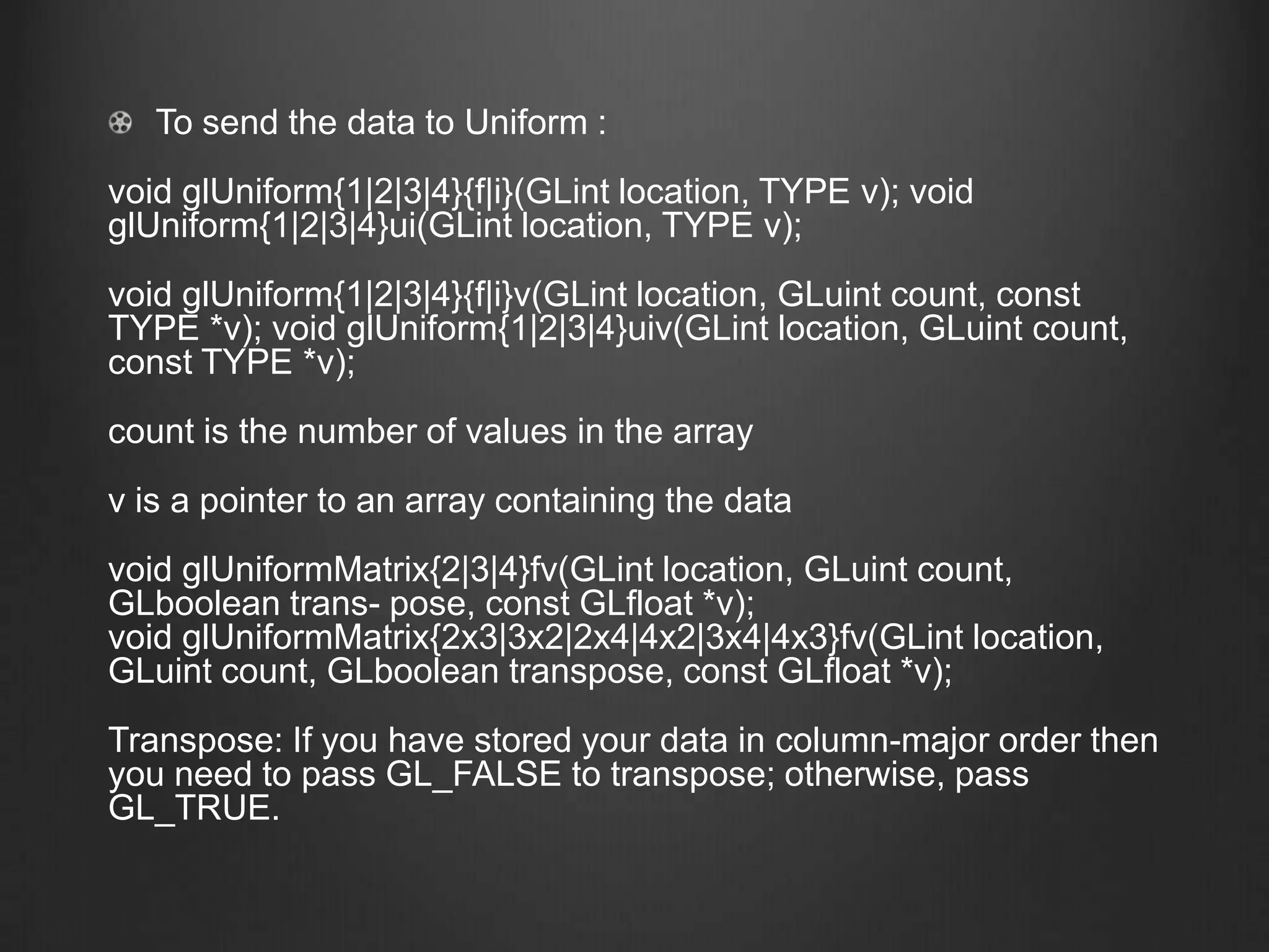 To send the data to Uniform :
void glUniform{1|2|3|4}{f|i}(GLint location, TYPE v); void
glUniform{1|2|3|4}ui(GLint location, TYPE v);
void glUniform{1|2|3|4}{f|i}v(GLint location, GLuint count, const
TYPE *v); void glUniform{1|2|3|4}uiv(GLint location, GLuint count,
const TYPE *v);
count is the number of values in the array
v is a pointer to an array containing the data
void glUniformMatrix{2|3|4}fv(GLint location, GLuint count,
GLboolean trans- pose, const GLfloat *v);
void glUniformMatrix{2x3|3x2|2x4|4x2|3x4|4x3}fv(GLint location,
GLuint count, GLboolean transpose, const GLfloat *v);
Transpose: If you have stored your data in column-major order then
you need to pass GL_FALSE to transpose; otherwise, pass
GL_TRUE.
 