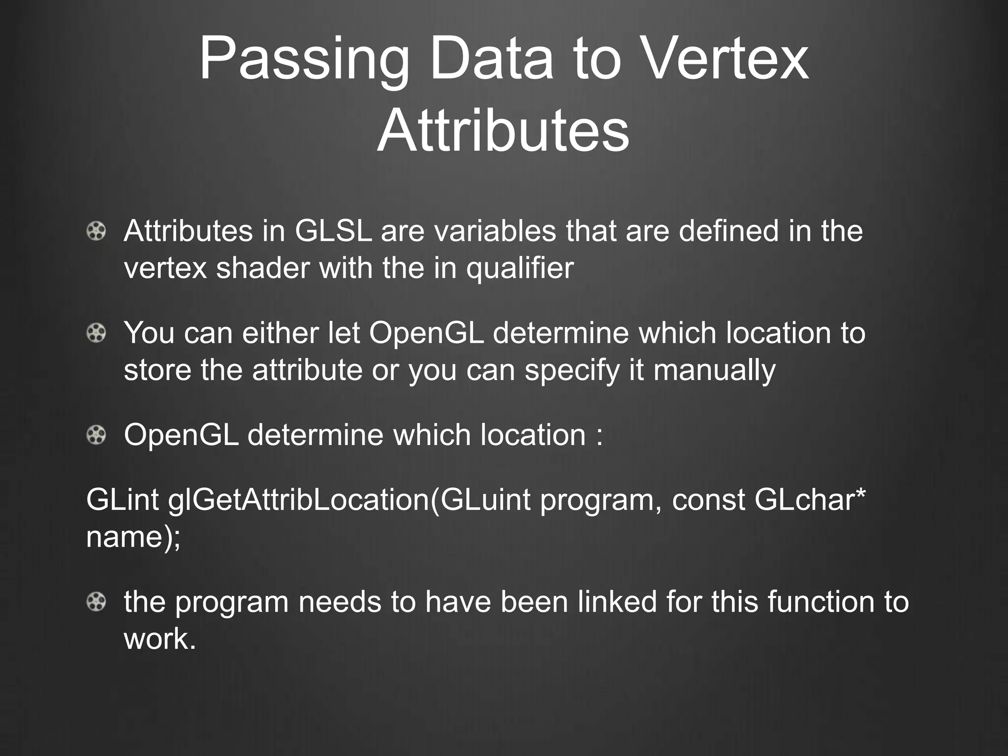 Passing Data to Vertex
             Attributes
  Attributes in GLSL are variables that are defined in the
  vertex shader with the in qualifier

  You can either let OpenGL determine which location to
  store the attribute or you can specify it manually

  OpenGL determine which location :

GLint glGetAttribLocation(GLuint program, const GLchar*
name);

  the program needs to have been linked for this function to
  work.
 
