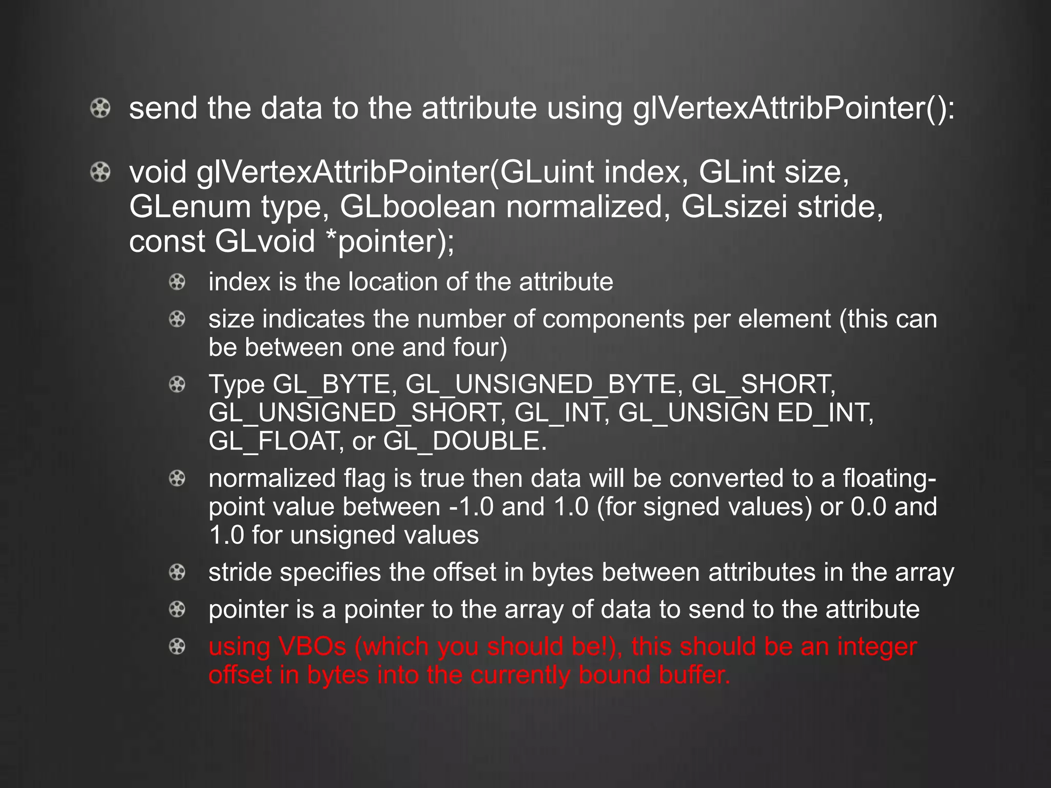 send the data to the attribute using glVertexAttribPointer():
void glVertexAttribPointer(GLuint index, GLint size,
GLenum type, GLboolean normalized, GLsizei stride,
const GLvoid *pointer);
     index is the location of the attribute
     size indicates the number of components per element (this can
     be between one and four)
     Type GL_BYTE, GL_UNSIGNED_BYTE, GL_SHORT,
     GL_UNSIGNED_SHORT, GL_INT, GL_UNSIGN ED_INT,
     GL_FLOAT, or GL_DOUBLE.
     normalized flag is true then data will be converted to a floating-
     point value between -1.0 and 1.0 (for signed values) or 0.0 and
     1.0 for unsigned values
     stride specifies the offset in bytes between attributes in the array
     pointer is a pointer to the array of data to send to the attribute
     using VBOs (which you should be!), this should be an integer
     offset in bytes into the currently bound buffer.
 
