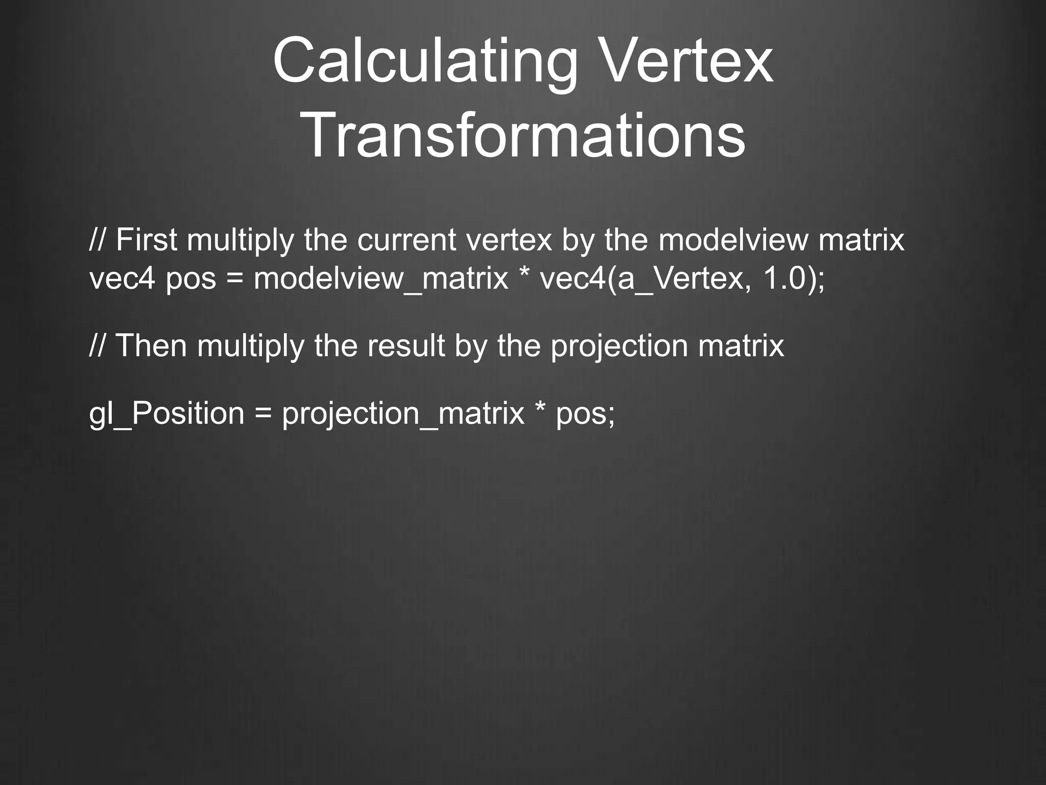 Calculating Vertex
              Transformations
// First multiply the current vertex by the modelview matrix
vec4 pos = modelview_matrix * vec4(a_Vertex, 1.0);

// Then multiply the result by the projection matrix

gl_Position = projection_matrix * pos;
 