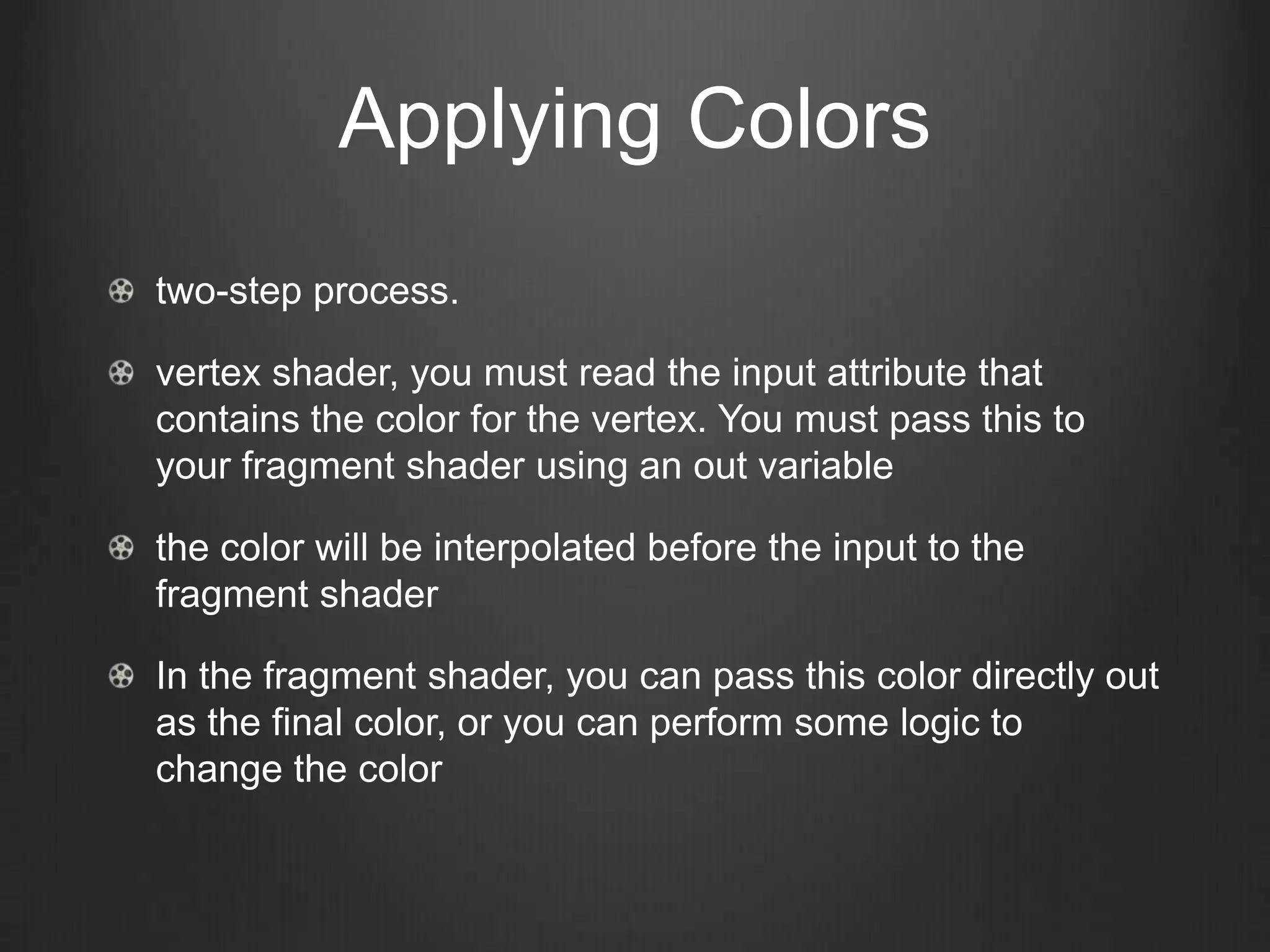 Applying Colors
two-step process.

vertex shader, you must read the input attribute that
contains the color for the vertex. You must pass this to
your fragment shader using an out variable

the color will be interpolated before the input to the
fragment shader

In the fragment shader, you can pass this color directly out
as the final color, or you can perform some logic to
change the color
 