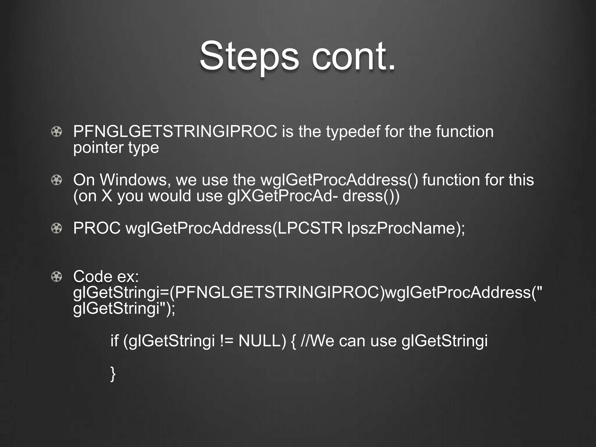 Steps cont.
PFNGLGETSTRINGIPROC is the typedef for the function
pointer type
On Windows, we use the wglGetProcAddress() function for this
(on X you would use glXGetProcAd- dress())
PROC wglGetProcAddress(LPCSTR lpszProcName);

Code ex:
glGetStringi=(PFNGLGETSTRINGIPROC)wglGetProcAddress("
glGetStringi");
    if (glGetStringi != NULL) { //We can use glGetStringi
    }
 