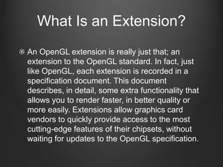 What Is an Extension?
An OpenGL extension is really just that; an
extension to the OpenGL standard. In fact, just
like OpenGL, each extension is recorded in a
specification document. This document
describes, in detail, some extra functionality that
allows you to render faster, in better quality or
more easily. Extensions allow graphics card
vendors to quickly provide access to the most
cutting-edge features of their chipsets, without
waiting for updates to the OpenGL specification.
 