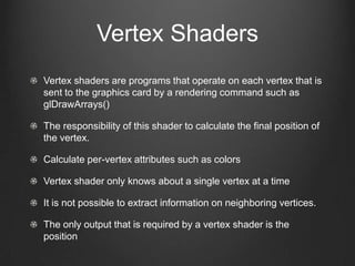 Vertex Shaders
Vertex shaders are programs that operate on each vertex that is
sent to the graphics card by a rendering command such as
glDrawArrays()

The responsibility of this shader to calculate the final position of
the vertex.

Calculate per-vertex attributes such as colors

Vertex shader only knows about a single vertex at a time

It is not possible to extract information on neighboring vertices.

The only output that is required by a vertex shader is the
position
 