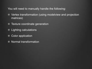 You will need to manually handle the following:

  Vertex transformation (using modelview and projection
  matrices)

  Texture coordinate generation

  Lighting calculations

  Color application

  Normal transformation
 